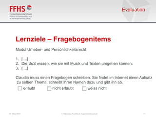 Evaluation




       Lernziele – Fragebogenitems
       Modul Urheber- und Persönlichkeitsrecht

       1. [....]
       2. Die SuS wissen, wie sie mit Musik und Texten umgehen können.
       3. [....]

       Claudia muss einen Fragebogen schreiben. Sie findet im Internet einen Aufsatz
       zu selben Thema, schreibt ihren Namen dazu und gibt ihn ab.
                erlaubt    nicht erlaubt                      weiss nicht




07. März 2013                   2. Nationales Fachforum Jugendmedienschutz            11
 