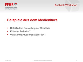 Ausblick Workshop




    Beispiele aus dem Medienkurs

     Detailliertere Darstellung der Resultate
     Kritische Reflexion?
     Was könnte/muss man weiter tun?




07. März 2013                2. Nationales Fachforum Jugendmedienschutz                   22
 