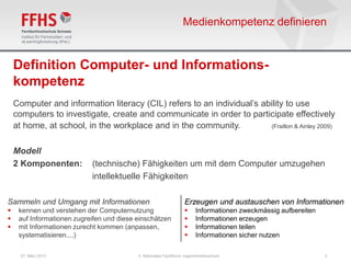 Medienkompetenz definieren


    Definition Computer- und Informations-
    kompetenz
    Computer and information literacy (CIL) refers to an individual’s ability to use
    computers to investigate, create and communicate in order to participate effectively
    at home, at school, in the workplace and in the community.          (Fraillon & Ainley 2009)



    Modell
    2 Komponenten:          (technische) Fähigkeiten um mit dem Computer umzugehen
                            intellektuelle Fähigkeiten

Sammeln und Umgang mit Informationen                              Erzeugen und austauschen von Informationen
    kennen und verstehen der Computernutzung                          Informationen zweckmässig aufbereiten
    auf Informationen zugreifen und diese einschätzen                 Informationen erzeugen
    mit Informationen zurecht kommen (anpassen,                       Informationen teilen
     systematisieren....)                                              Informationen sicher nutzen

      07. März 2013                        2. Nationales Fachforum Jugendmedienschutz                           3
 