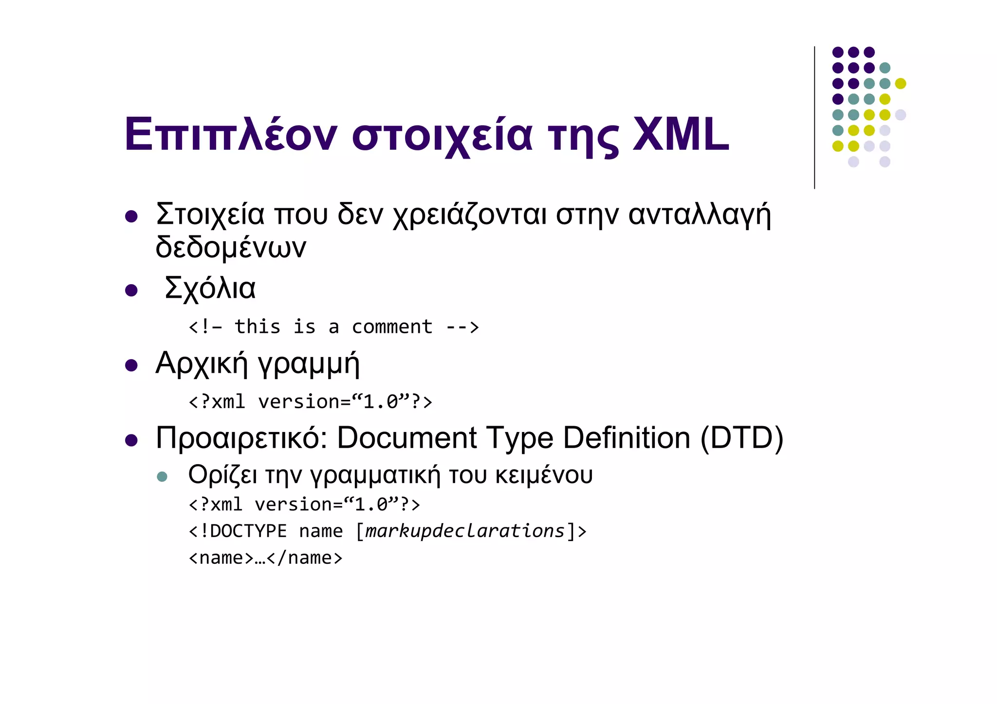 Επιπλέον στοιχεία της XML
 Στοιχεία που δεν χρειάζονται στην ανταλλαγή
 δεδοµένων
 Σχόλια
   <!– this is a comment -->
 Αρχική γραµµή
   <?xml version=“1.0”?>
 Προαιρετικό: Document Type Definition (DTD)
   Ορίζει την γραµµατική του κειµένου
   <?xml version=“1.0”?>
   <!DOCTYPE name [markupdeclarations]>
   <name>…</name>
 