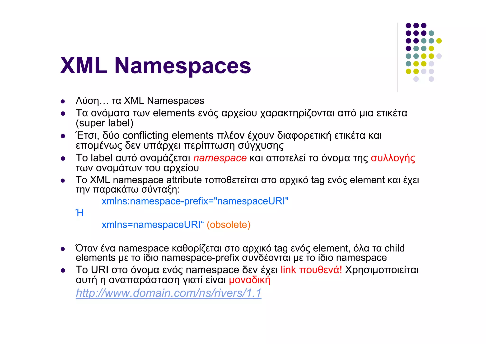 XML Namespaces
 Λύση… τα XML Namespaces
 Τα ονόµατα των elements ενός αρχείου χαρακτηρίζονται από µια ετικέτα
 (super label)
 Έτσι, δύο conflicting elements πλέον έχουν διαφορετική ετικέτα και
 εποµένως δεν υπάρχει περίπτωση σύγχυσης
 Το label αυτό ονοµάζεται namespace και αποτελεί το όνοµα της συλλογής
 των ονοµάτων του αρχείου
 Το XML namespace attribute τοποθετείται στο αρχικό tag ενός element και έχει
 την παρακάτω σύνταξη:
      xmlns:namespace-prefix="namespaceURI"
 Ή
      xmlns=namespaceURI“ (obsolete)

 Όταν ένα namespace καθορίζεται στο αρχικό tag ενός element, όλα τα child
 elements µε το ίδιο namespace-prefix συνδέονται µε το ίδιο namespace
 Το URI στο όνοµα ενός namespace δεν έχει link πουθενά! Χρησιµοποιείται
 αυτή η αναπαράσταση γιατί είναι µοναδική
 http://www.domain.com/ns/rivers/1.1
 