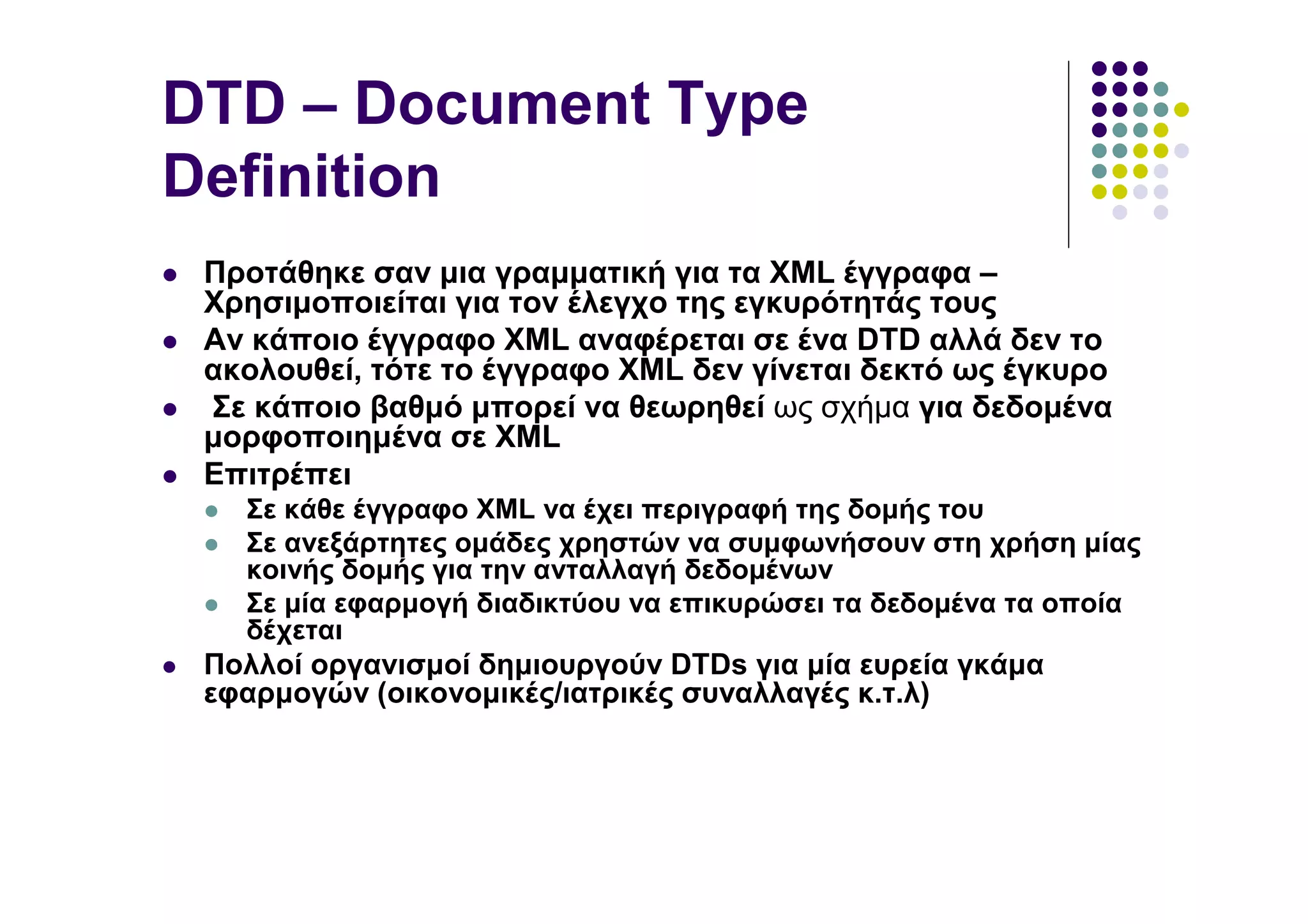 DTD – Document Type
Definition
 Προτάθηκε σαν µια γραµµατική για τα XML έγγραφα –
 Χρησιµοποιείται για τον έλεγχο της εγκυρότητάς τους
 Αν κάποιο έγγραφο XML αναφέρεται σε ένα DTD αλλά δεν το
 ακολουθεί, τότε το έγγραφο XML δεν γίνεται δεκτό ως έγκυρο
 Σε κάποιο βαθµό µπορεί να θεωρηθεί ως σχήµα για δεδοµένα
 µορφοποιηµένα σε XML
 Επιτρέπει
   Σε κάθε έγγραφο XML να έχει περιγραφή της δοµής του
   Σε ανεξάρτητες οµάδες χρηστών να συµφωνήσουν στη χρήση µίας
   κοινής δοµής για την ανταλλαγή δεδοµένων
   Σε µία εφαρµογή διαδικτύου να επικυρώσει τα δεδοµένα τα οποία
   δέχεται
 Πολλοί οργανισµοί δηµιουργούν DTDs για µία ευρεία γκάµα
 εφαρµογών (οικονοµικές/ιατρικές συναλλαγές κ.τ.λ)
 