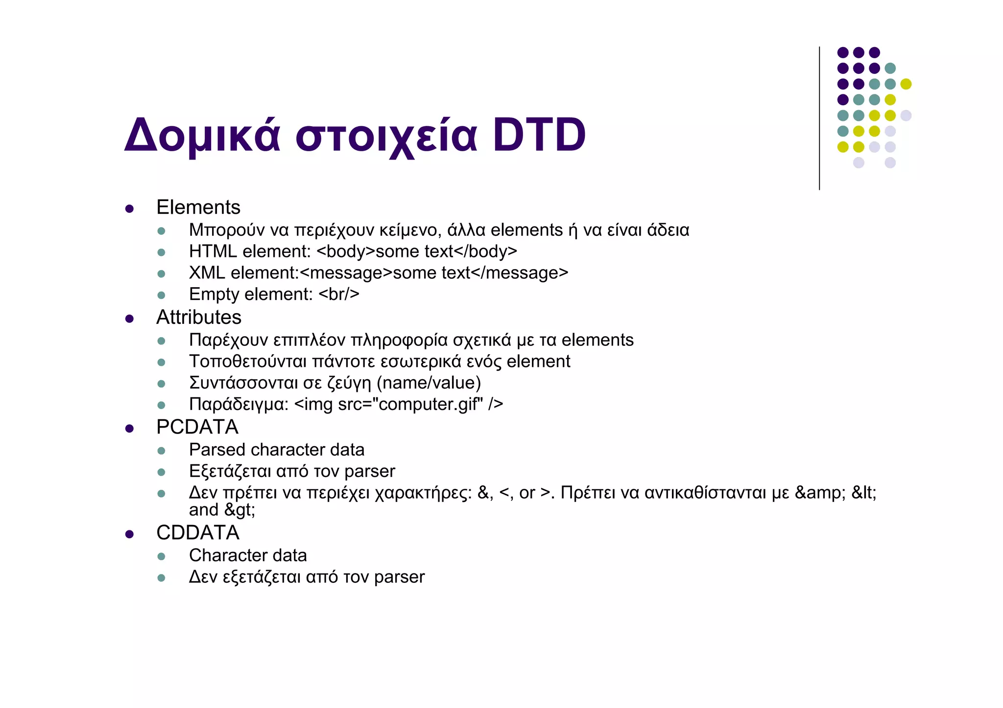 ∆οµικά στοιχεία DTD
 Elements
    Μπορούν να περιέχουν κείµενο, άλλα elements ή να είναι άδεια
    HTML element: <body>some text</body>
    XML element:<message>some text</message>
    Empty element: <br/>
 Attributes
    Παρέχουν επιπλέον πληροφορία σχετικά µε τα elements
    Τοποθετούνται πάντοτε εσωτερικά ενός element
    Συντάσσονται σε ζεύγη (name/value)
    Παράδειγµα: <img src="computer.gif" />
 PCDATA
    Parsed character data
    Εξετάζεται από τον parser
    ∆εν πρέπει να περιέχει χαρακτήρες: &, <, or >. Πρέπει να αντικαθίστανται µε &amp; <
    and >
 CDDATA
    Character data
    ∆εν εξετάζεται από τον parser
 