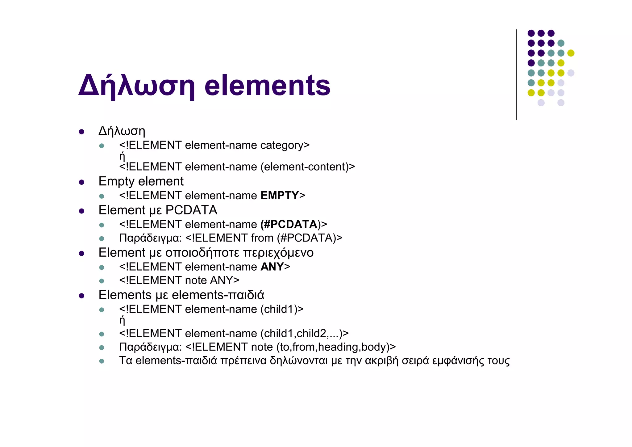 ∆ήλωση elements
 ∆ήλωση
    <!ELEMENT element-name category>
    ή
    <!ELEMENT element-name (element-content)>
 Empty element
    <!ELEMENT element-name EMPTY>
 Element µε PCDATA
    <!ELEMENT element-name (#PCDATA)>
    Παράδειγµα: <!ELEMENT from (#PCDATA)>
 Element µε οποιοδήποτε περιεχόµενο
    <!ELEMENT element-name ANY>
    <!ELEMENT note ANY>
 Elements µε elements-παιδιά
    <!ELEMENT element-name (child1)>
    ή
    <!ELEMENT element-name (child1,child2,...)>
    Παράδειγµα: <!ELEMENT note (to,from,heading,body)>
    Τα elements-παιδιά πρέπεινα δηλώνονται µε την ακριβή σειρά εµφάνισής τους
 
