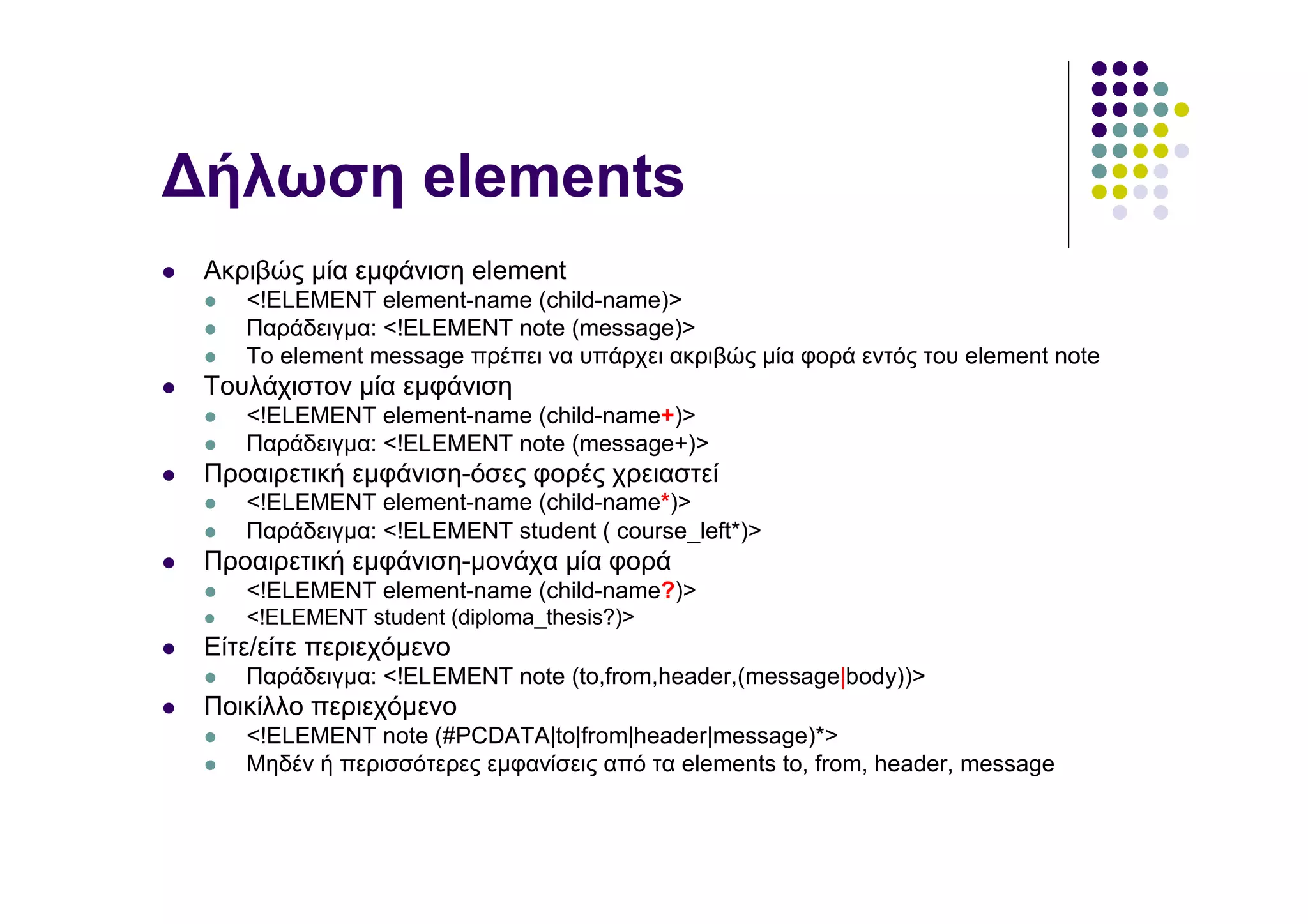 ∆ήλωση elements
 Ακριβώς µία εµφάνιση element
    <!ELEMENT element-name (child-name)>
    Παράδειγµα: <!ELEMENT note (message)>
    Το element message πρέπει να υπάρχει ακριβώς µία φορά εντός του element note
 Τουλάχιστον µία εµφάνιση
    <!ELEMENT element-name (child-name+)>
    Παράδειγµα: <!ELEMENT note (message+)>
 Προαιρετική εµφάνιση-όσες φορές χρειαστεί
    <!ELEMENT element-name (child-name*)>
    Παράδειγµα: <!ELEMENT student ( course_left*)>
 Προαιρετική εµφάνιση-µονάχα µία φορά
    <!ELEMENT element-name (child-name?)>
    <!ELEMENT student (diploma_thesis?)>
 Είτε/είτε περιεχόµενο
    Παράδειγµα: <!ELEMENT note (to,from,header,(message|body))>
 Ποικίλλο περιεχόµενο
    <!ELEMENT note (#PCDATA|to|from|header|message)*>
    Μηδέν ή περισσότερες εµφανίσεις από τα elements to, from, header, message
 