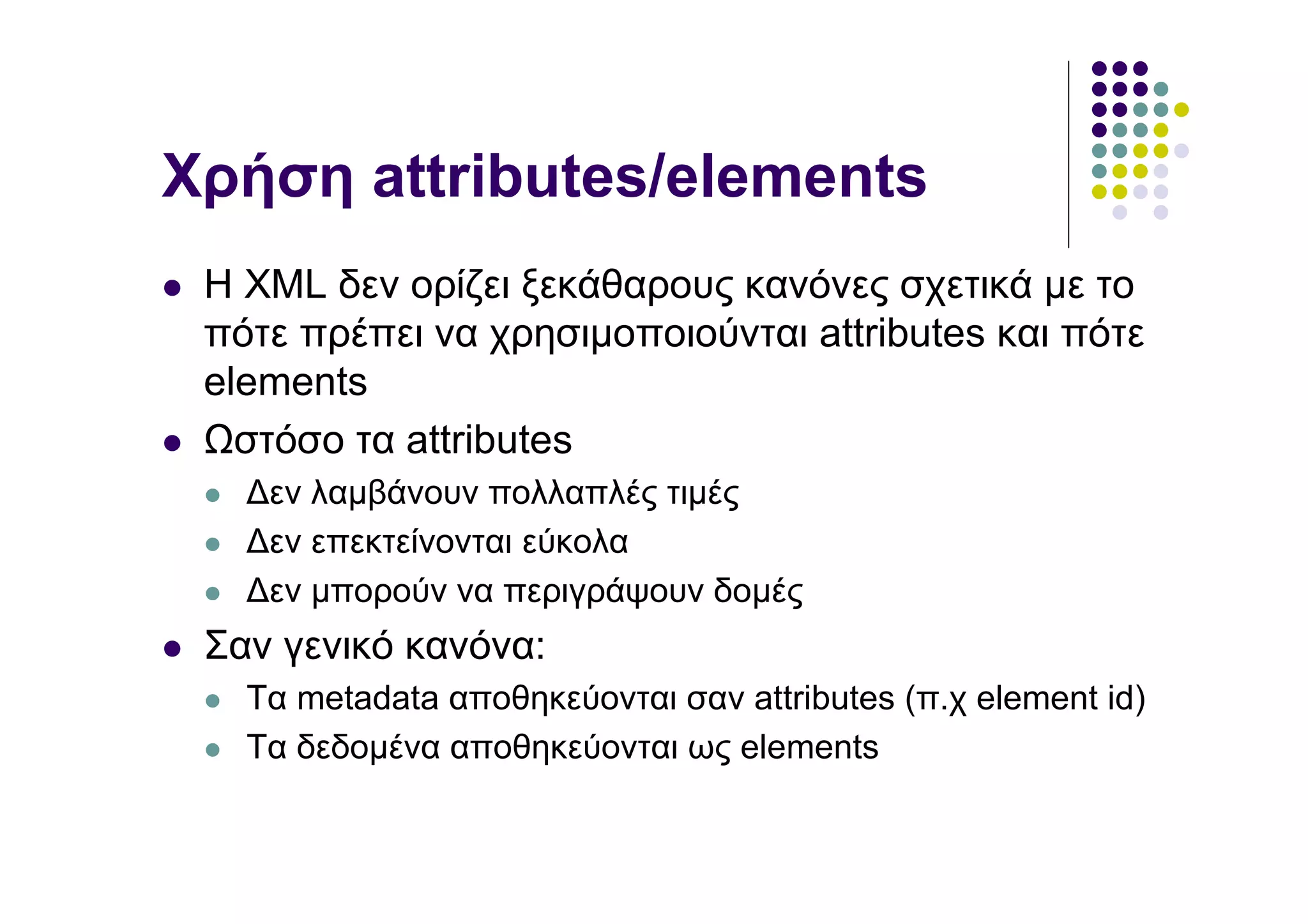Χρήση attributes/elements
 Η XML δεν ορίζει ξεκάθαρους κανόνες σχετικά µε το
 πότε πρέπει να χρησιµοποιούνται attributes και πότε
 elements
   στόσο τα attributes
   ∆εν λαµβάνουν πολλαπλές τιµές
   ∆εν επεκτείνονται εύκολα
   ∆εν µπορούν να περιγράψουν δοµές
 Σαν γενικό κανόνα:
   Τα metadata αποθηκεύονται σαν attributes (π.χ element id)
   Τα δεδοµένα αποθηκεύονται ως elements
 