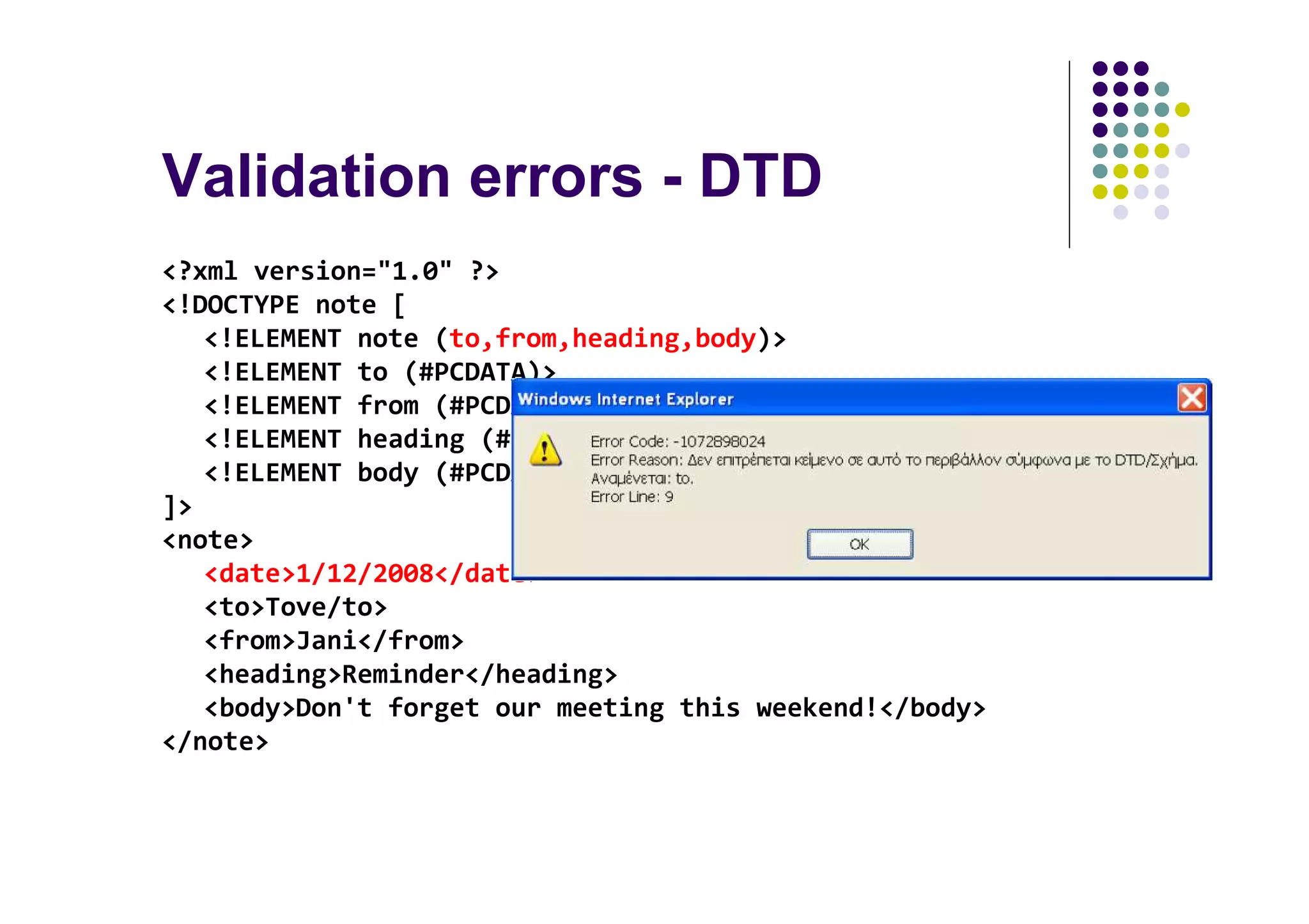 Validation errors - DTD
<?xml version="1.0" ?>
<!DOCTYPE note [
   <!ELEMENT note (to,from,heading,body)>
   <!ELEMENT to (#PCDATA)>
   <!ELEMENT from (#PCDATA)>
   <!ELEMENT heading (#PCDATA)>
   <!ELEMENT body (#PCDATA)>
]>
<note>
   <date>1/12/2008</date>
   <to>Tove/to>
   <from>Jani</from>
   <heading>Reminder</heading>
   <body>Don't forget our meeting this weekend!</body>
</note>
 