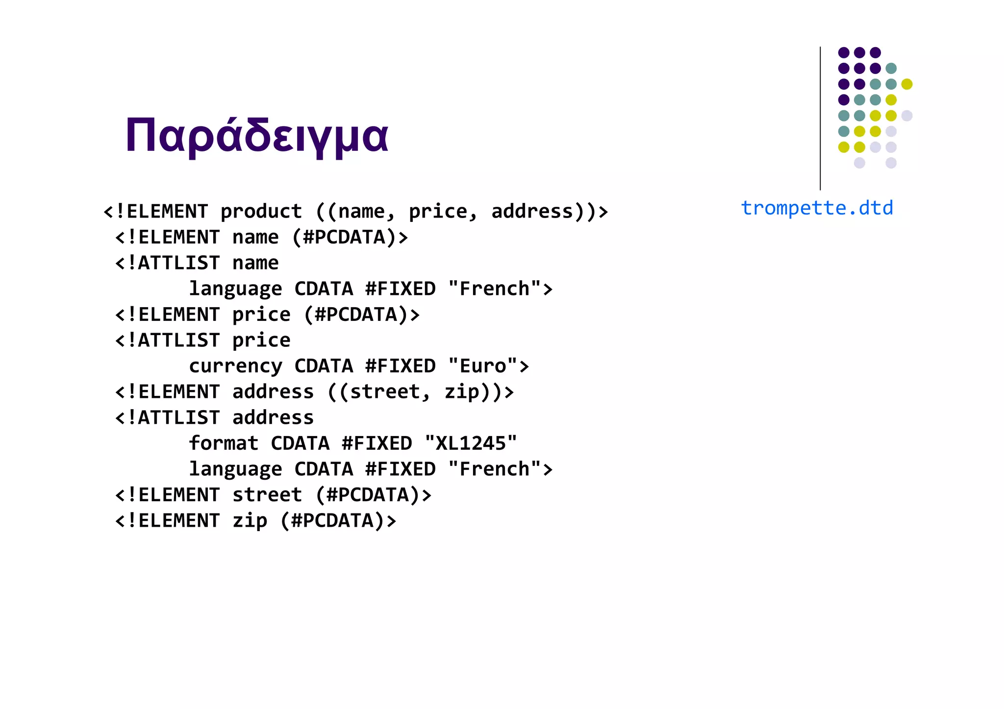 Παράδειγµα
<!ELEMENT product ((name, price, address))>   trompette.dtd
 <!ELEMENT name (#PCDATA)>
 <!ATTLIST name
       language CDATA #FIXED "French">
 <!ELEMENT price (#PCDATA)>
 <!ATTLIST price
       currency CDATA #FIXED "Euro">
 <!ELEMENT address ((street, zip))>
 <!ATTLIST address
       format CDATA #FIXED "XL1245"
       language CDATA #FIXED "French">
 <!ELEMENT street (#PCDATA)>
 <!ELEMENT zip (#PCDATA)>
 