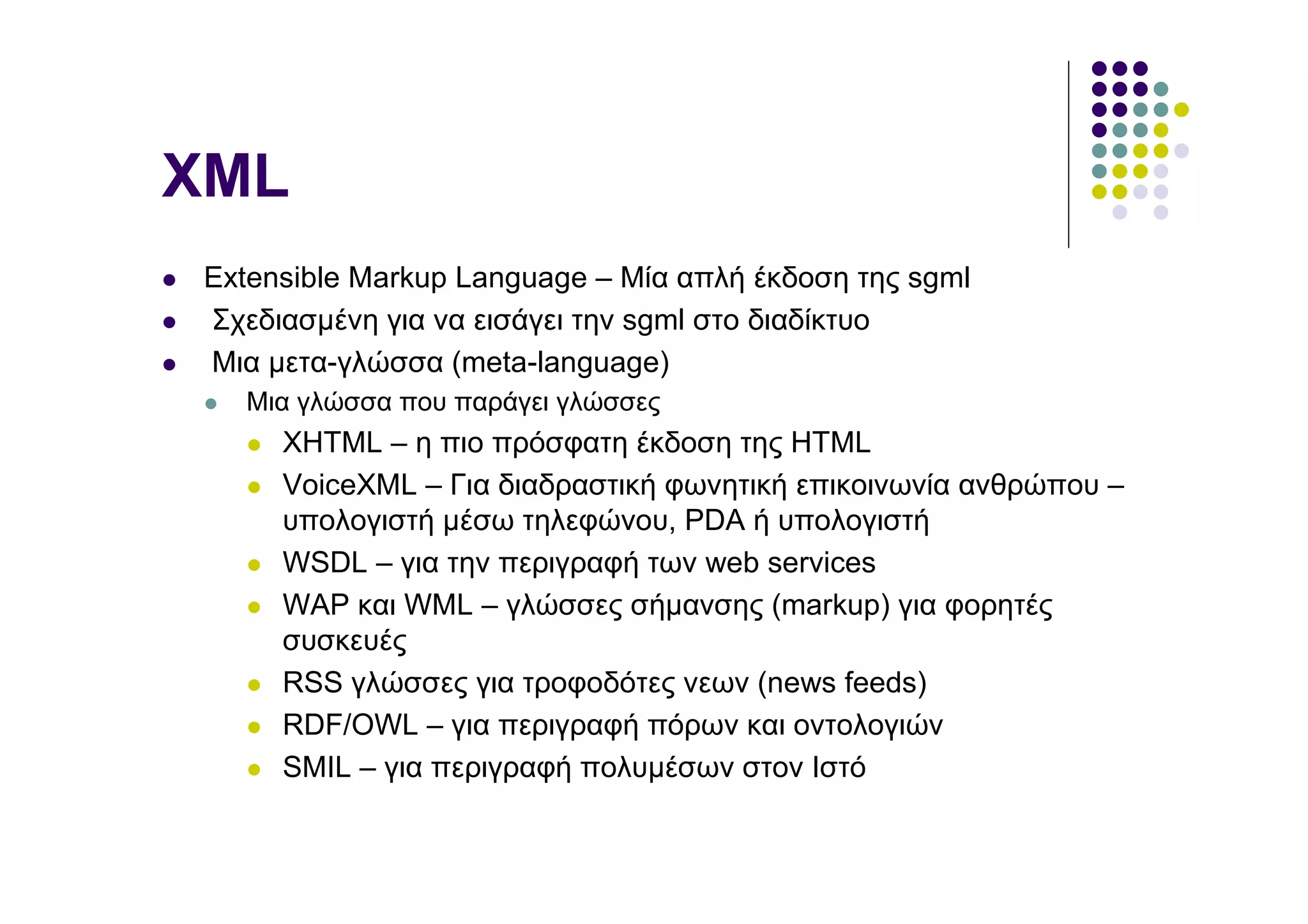 XML
Extensible Markup Language – Μία απλή έκδοση της sgml
Σχεδιασµένη για να εισάγει την sgml στο διαδίκτυο
Μια µετα-γλώσσα (meta-language)
  Μια γλώσσα που παράγει γλώσσες
     XHTML – η πιο πρόσφατη έκδοση της HTML
     VoiceXML – Για διαδραστική φωνητική επικοινωνία ανθρώπου –
     υπολογιστή µέσω τηλεφώνου, PDA ή υπολογιστή
     WSDL – για την περιγραφή των web services
     WAP και WML – γλώσσες σήµανσης (markup) για φορητές
     συσκευές
     RSS γλώσσες για τροφοδότες νεων (news feeds)
     RDF/OWL – για περιγραφή πόρων και οντολογιών
     SMIL – για περιγραφή πολυµέσων στον Ιστό
 