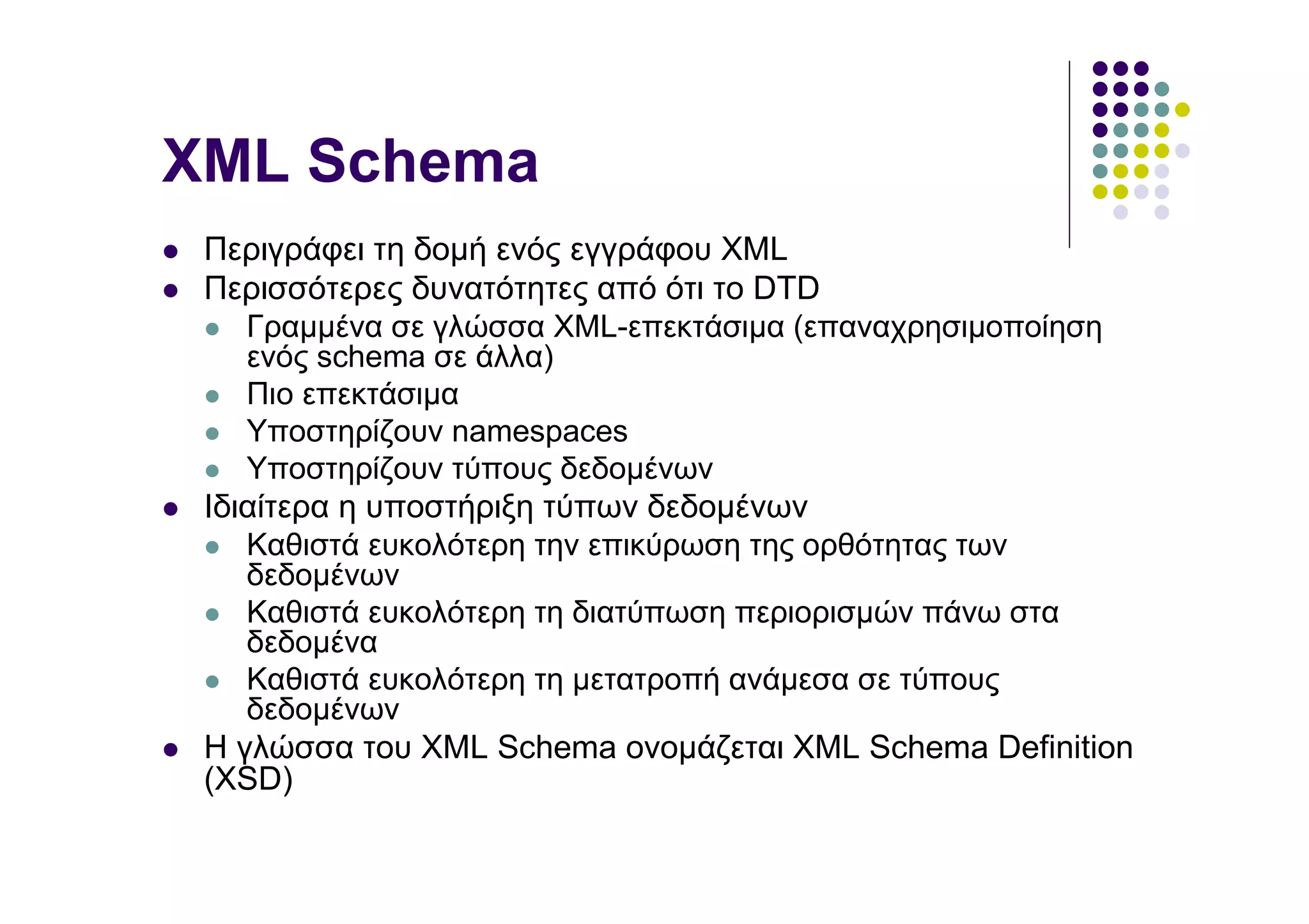 XML Schema
 Περιγράφει τη δοµή ενός εγγράφου XML
 Περισσότερες δυνατότητες από ότι το DTD
    Γραµµένα σε γλώσσα XML-επεκτάσιµα (επαναχρησιµοποίηση
    ενός schema σε άλλα)
    Πιο επεκτάσιµα
    Υποστηρίζουν namespaces
    Υποστηρίζουν τύπους δεδοµένων
 Ιδιαίτερα η υποστήριξη τύπων δεδοµένων
    Καθιστά ευκολότερη την επικύρωση της ορθότητας των
    δεδοµένων
    Καθιστά ευκολότερη τη διατύπωση περιορισµών πάνω στα
    δεδοµένα
    Καθιστά ευκολότερη τη µετατροπή ανάµεσα σε τύπους
    δεδοµένων
 H γλώσσα του XML Schema ονοµάζεται XML Schema Definition
 (XSD)
 