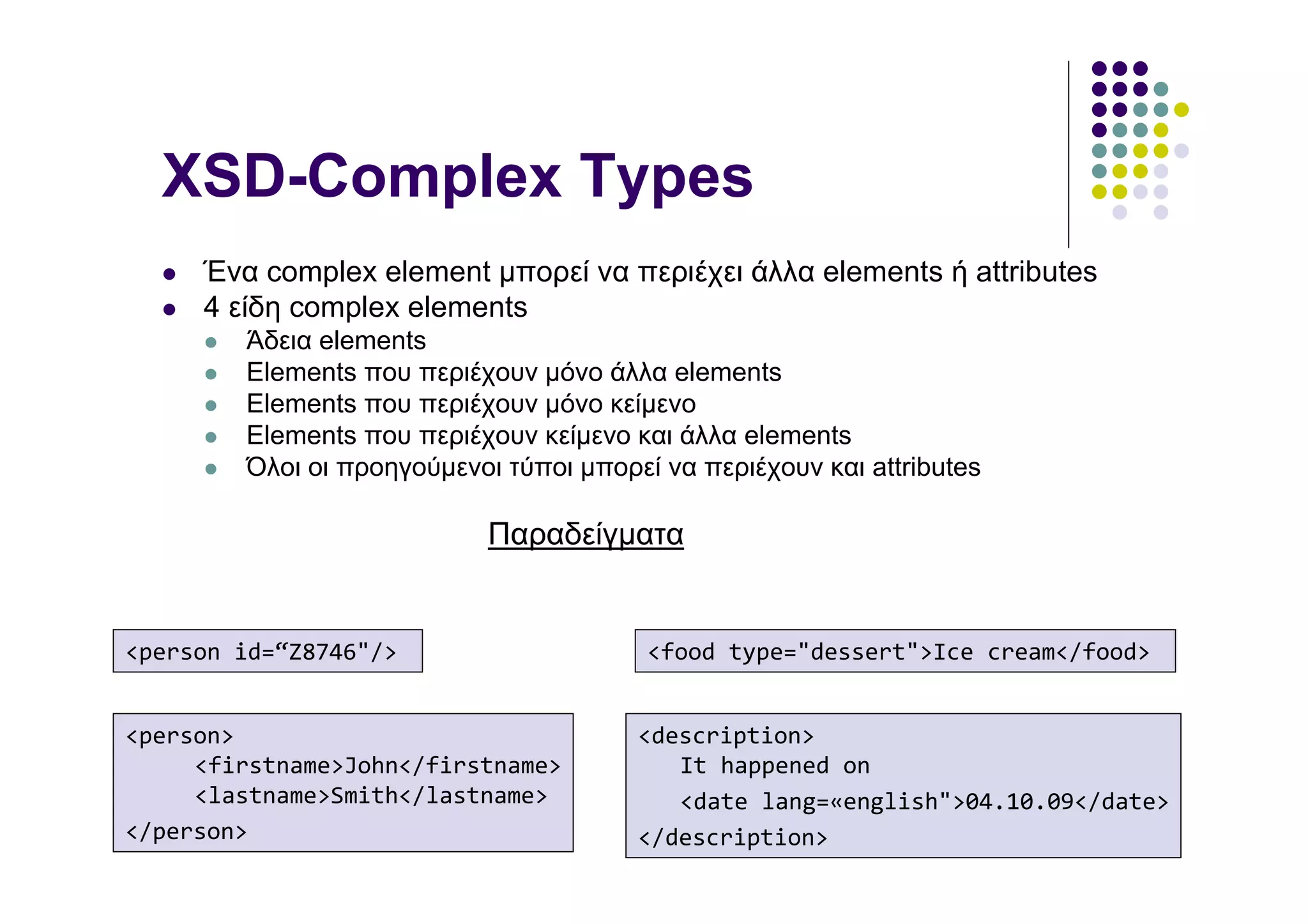 XSD-Complex Types
     Ένα complex element µπορεί να περιέχει άλλα elements ή attributes
     4 είδη complex elements
        Άδεια elements
        Elements που περιέχουν µόνο άλλα elements
        Elements που περιέχουν µόνο κείµενο
        Elements που περιέχουν κείµενο και άλλα elements
        Όλοι οι προηγούµενοι τύποι µπορεί να περιέχουν και attributes

                            Παραδείγµατα


<person id=“Z8746"/>                     <food type="dessert">Ice cream</food>


<person>                                <description>
     <firstname>John</firstname>           It happened on
     <lastname>Smith</lastname>            <date lang=«english">04.10.09</date>
</person>                               </description>
 