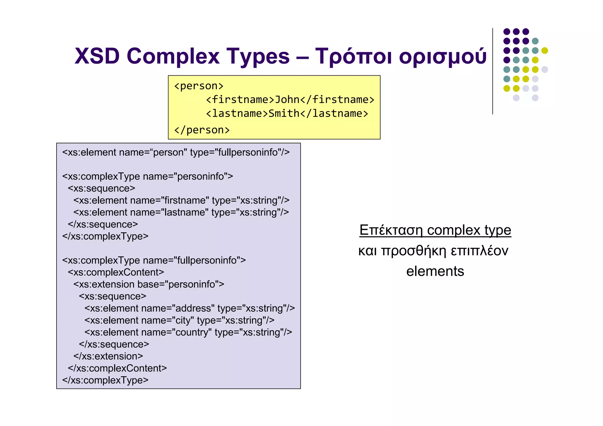 XSD Complex Types – Τρόποι ορισµού
                        <person>
                             <firstname>John</firstname>
                             <lastname>Smith</lastname>
                        </person>
<xs:element name=“person" type="fullpersoninfo"/>

<xs:complexType name="personinfo">
 <xs:sequence>
   <xs:element name="firstname" type="xs:string"/>
   <xs:element name="lastname" type="xs:string"/>
 </xs:sequence>
</xs:complexType>                                     Επέκταση complex type
                                                      και προσθήκη επιπλέον
<xs:complexType name="fullpersoninfo">
 <xs:complexContent>                                         elements
   <xs:extension base="personinfo">
    <xs:sequence>
      <xs:element name="address" type="xs:string"/>
      <xs:element name="city" type="xs:string"/>
      <xs:element name="country" type="xs:string"/>
    </xs:sequence>
   </xs:extension>
 </xs:complexContent>
</xs:complexType>
 