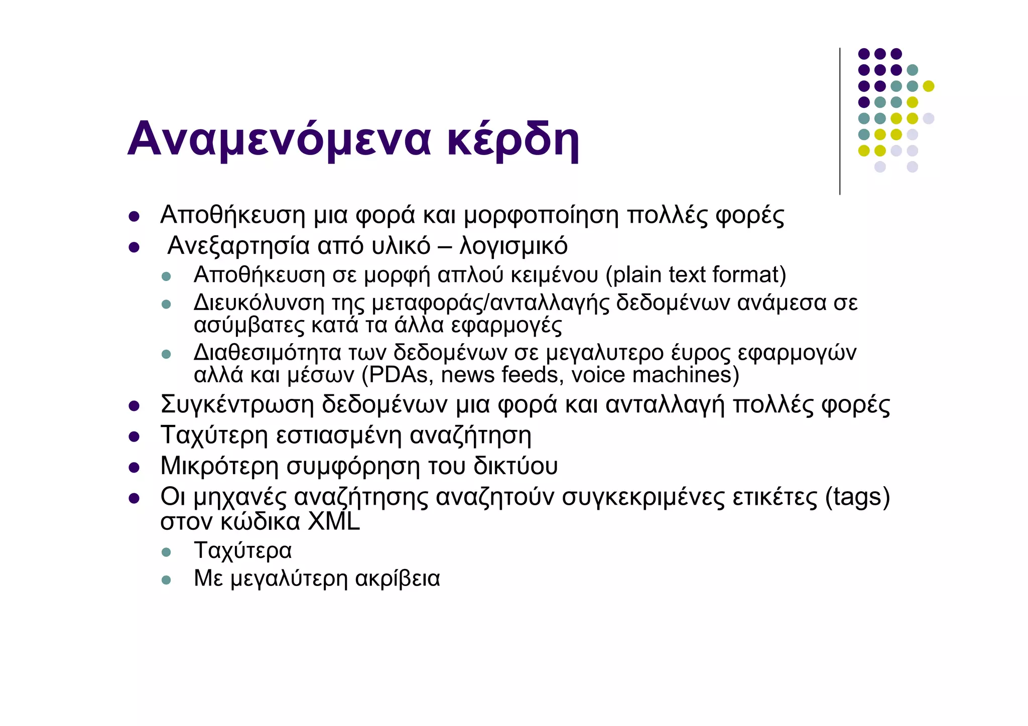 Αναµενόµενα κέρδη
 Αποθήκευση µια φορά και µορφοποίηση πολλές φορές
 Ανεξαρτησία από υλικό – λογισµικό
   Αποθήκευση σε µορφή απλού κειµένου (plain text format)
   ∆ιευκόλυνση της µεταφοράς/ανταλλαγής δεδοµένων ανάµεσα σε
   ασύµβατες κατά τα άλλα εφαρµογές
   ∆ιαθεσιµότητα των δεδοµένων σε µεγαλυτερο έυρος εφαρµογών
   αλλά και µέσων (PDAs, news feeds, voice machines)
 Συγκέντρωση δεδοµένων µια φορά και ανταλλαγή πολλές φορές
 Ταχύτερη εστιασµένη αναζήτηση
 Μικρότερη συµφόρηση του δικτύου
 Οι µηχανές αναζήτησης αναζητούν συγκεκριµένες ετικέτες (tags)
 στον κώδικα XML
   Ταχύτερα
   Με µεγαλύτερη ακρίβεια
 