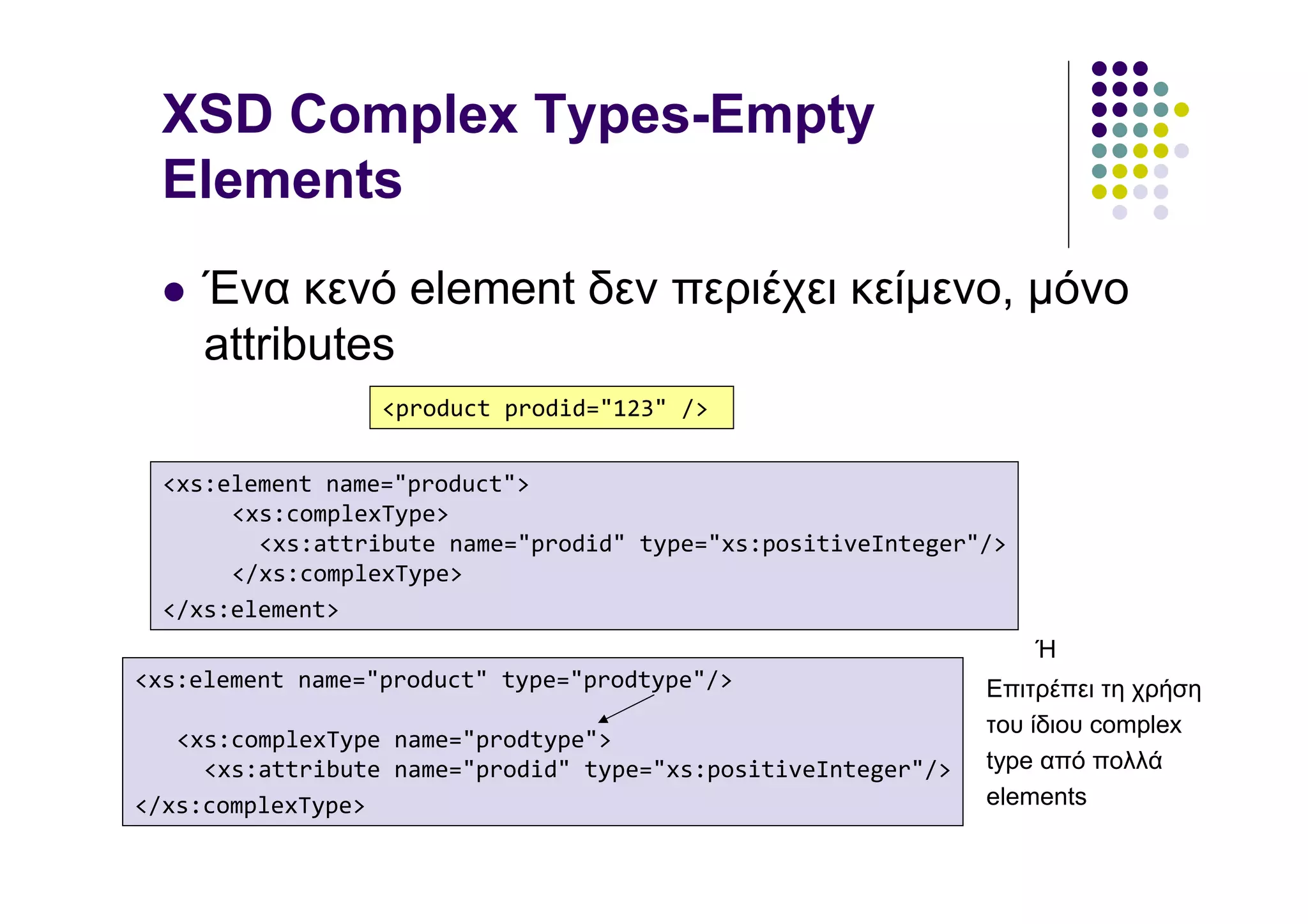 XSD Complex Types-Empty
  Elements
     Ένα κενό element δεν περιέχει κείµενο, µόνο
     attributes
                  <product prodid="123" />


  <xs:element name="product">
       <xs:complexType>
         <xs:attribute name="prodid" type="xs:positiveInteger"/>
       </xs:complexType>
  </xs:element>
                                                                   Ή
<xs:element name="product" type="prodtype"/>                   Επιτρέπει τη χρήση
                                                               του ίδιου complex
   <xs:complexType name="prodtype">
     <xs:attribute name="prodid" type="xs:positiveInteger"/>   type από πολλά
</xs:complexType>                                              elements
 