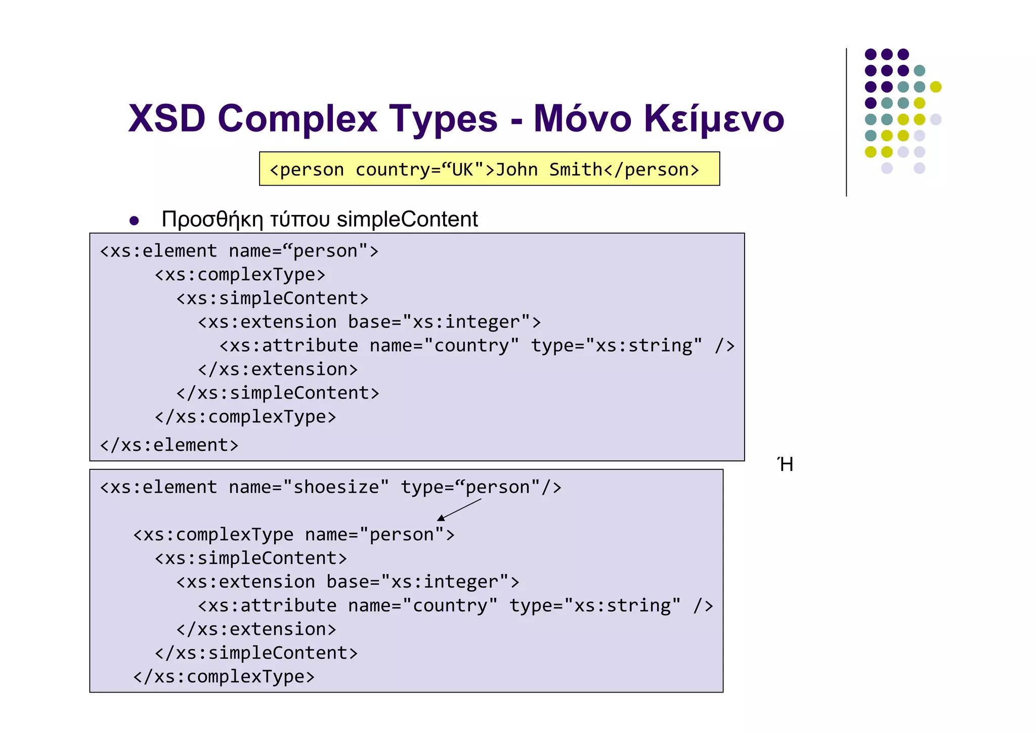 XSD Complex Types - Μόνο Κείµενο
               <person country=“UK">John Smith</person>

     Προσθήκη τύπου simpleContent
<xs:element name=“person">
     <xs:complexType>
       <xs:simpleContent>
         <xs:extension base="xs:integer">
           <xs:attribute name="country" type="xs:string" />
         </xs:extension>
       </xs:simpleContent>
     </xs:complexType>
</xs:element>
                                                              Ή
<xs:element name="shoesize" type=“person"/>

   <xs:complexType name="person">
     <xs:simpleContent>
       <xs:extension base="xs:integer">
         <xs:attribute name="country" type="xs:string" />
       </xs:extension>
     </xs:simpleContent>
   </xs:complexType>
 