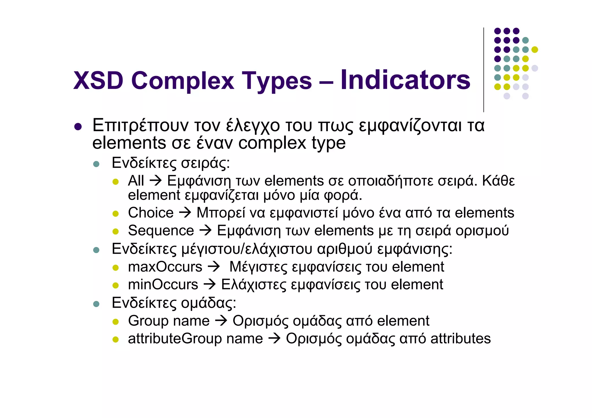 XSD Complex Types – Indicators
 Επιτρέπουν τον έλεγχο του πως εµφανίζονται τα
 elements σε έναν complex type
   Ενδείκτες σειράς:
     All    Εµφάνιση των elements σε οποιαδήποτε σειρά. Κάθε
     element εµφανίζεται µόνο µία φορά.
     Choice     Μπορεί να εµφανιστεί µόνο ένα από τα elements
     Sequence     Εµφάνιση των elements µε τη σειρά ορισµού
   Ενδείκτες µέγιστου/ελάχιστου αριθµού εµφάνισης:
     maxOccurs      Μέγιστες εµφανίσεις του element
     minOccurs     Ελάχιστες εµφανίσεις του element
   Ενδείκτες οµάδας:
     Group name      Ορισµός οµάδας από element
     attributeGroup name    Ορισµός οµάδας από attributes
 