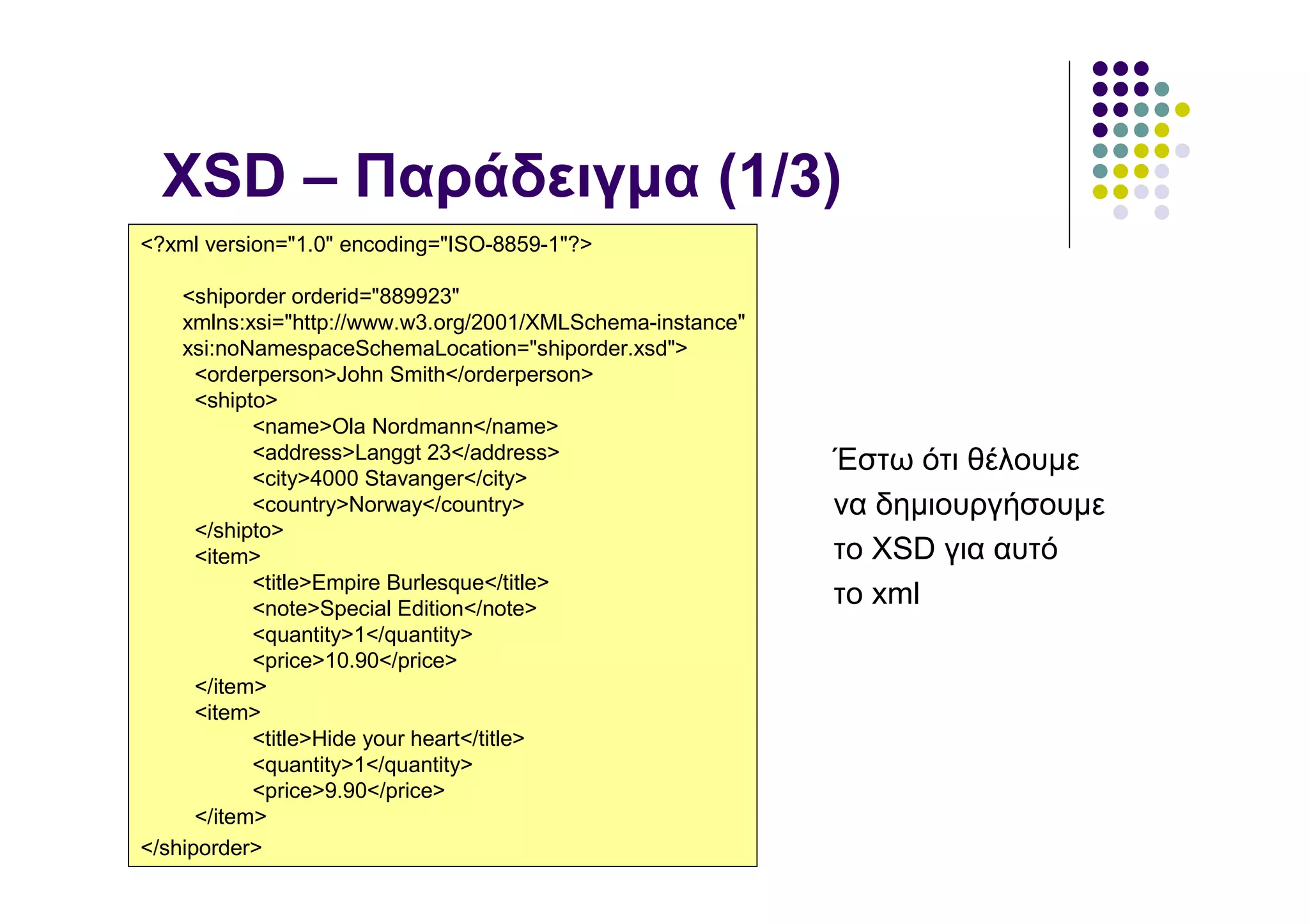 XSD – Παράδειγµα (1/3)
<?xml version="1.0" encoding="ISO-8859-1"?>

    <shiporder orderid="889923"
    xmlns:xsi="http://www.w3.org/2001/XMLSchema-instance"
    xsi:noNamespaceSchemaLocation="shiporder.xsd">
      <orderperson>John Smith</orderperson>
      <shipto>
            <name>Ola Nordmann</name>
            <address>Langgt 23</address>                    Έστω ότι θέλουµε
            <city>4000 Stavanger</city>
            <country>Norway</country>                       να δηµιουργήσουµε
      </shipto>
      <item>                                                το XSD για αυτό
            <title>Empire Burlesque</title>
            <note>Special Edition</note>
                                                            το xml
            <quantity>1</quantity>
            <price>10.90</price>
      </item>
      <item>
            <title>Hide your heart</title>
            <quantity>1</quantity>
            <price>9.90</price>
      </item>
</shiporder>
 
