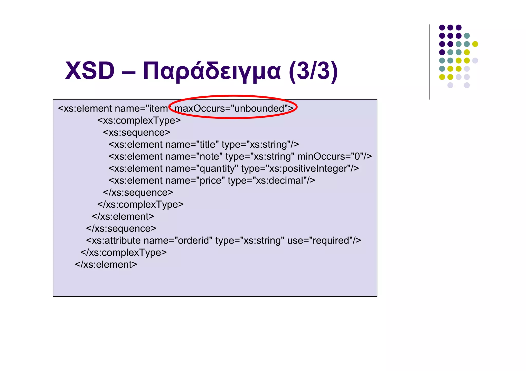 XSD – Παράδειγµα (3/3)
<xs:element name="item" maxOccurs="unbounded">
         <xs:complexType>
           <xs:sequence>
            <xs:element name="title" type="xs:string"/>
            <xs:element name="note" type="xs:string" minOccurs="0"/>
            <xs:element name="quantity" type="xs:positiveInteger"/>
            <xs:element name="price" type="xs:decimal"/>
           </xs:sequence>
         </xs:complexType>
        </xs:element>
      </xs:sequence>
      <xs:attribute name="orderid" type="xs:string" use="required"/>
     </xs:complexType>
   </xs:element>
 