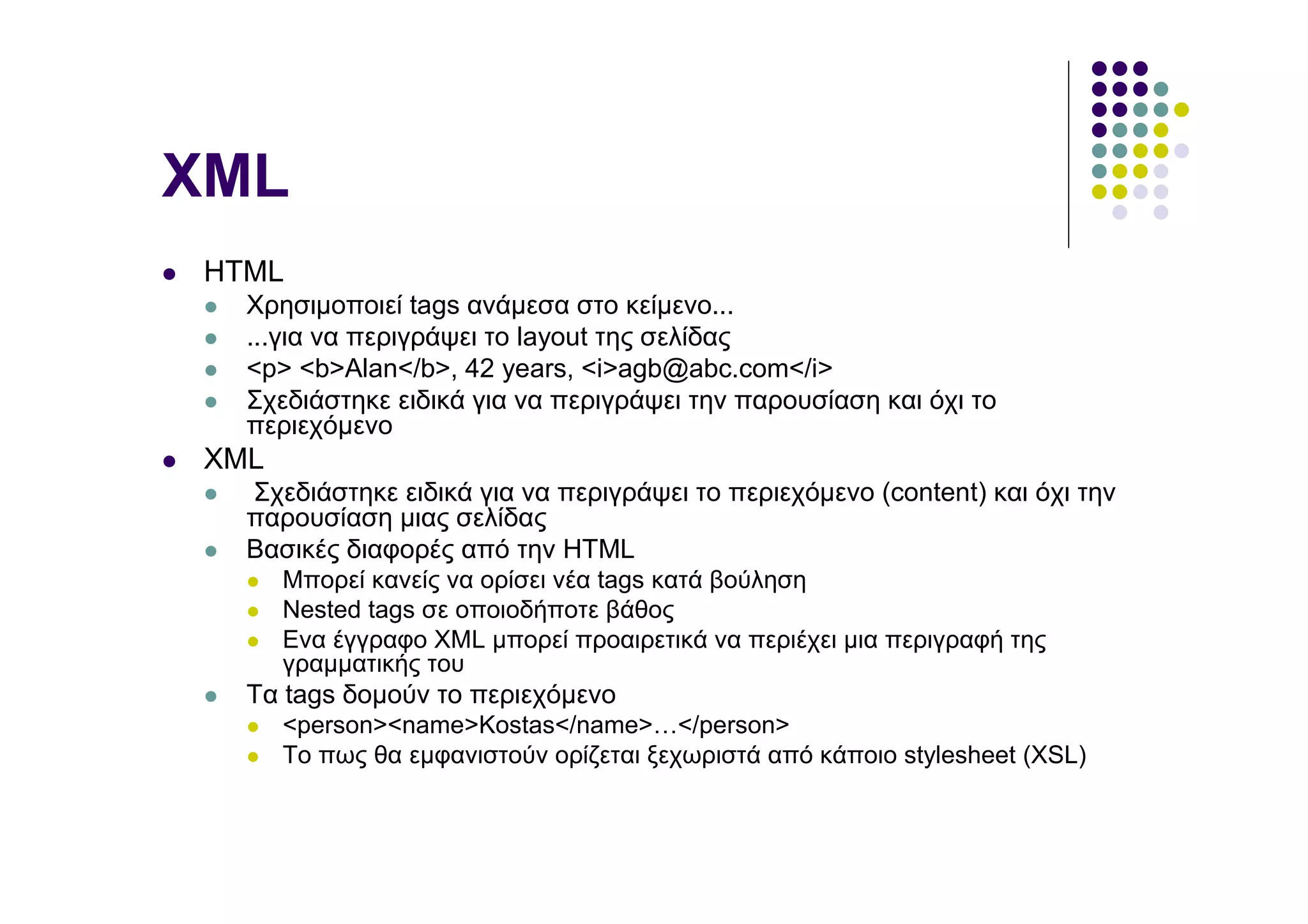 XML
HTML
  Χρησιµοποιεί tags ανάµεσα στο κείµενο...
  ...για να περιγράψει το layout της σελίδας
  <p> <b>Alan</b>, 42 years, <i>agb@abc.com</i>
  Σχεδιάστηκε ειδικά για να περιγράψει την παρουσίαση και όχι το
  περιεχόµενο
XML
  Σχεδιάστηκε ειδικά για να περιγράψει το περιεχόµενο (content) και όχι την
  παρουσίαση µιας σελίδας
  Βασικές διαφορές από την HTML
      Μπορεί κανείς να ορίσει νέα tags κατά βούληση
      Nested tags σε οποιοδήποτε βάθος
      Ενα έγγραφο XML µπορεί προαιρετικά να περιέχει µια περιγραφή της
      γραµµατικής του
  Τα tags δοµούν το περιεχόµενο
      <person><name>Kostas</name>…</person>
      Το πως θα εµφανιστούν ορίζεται ξεχωριστά από κάποιο stylesheet (XSL)
 