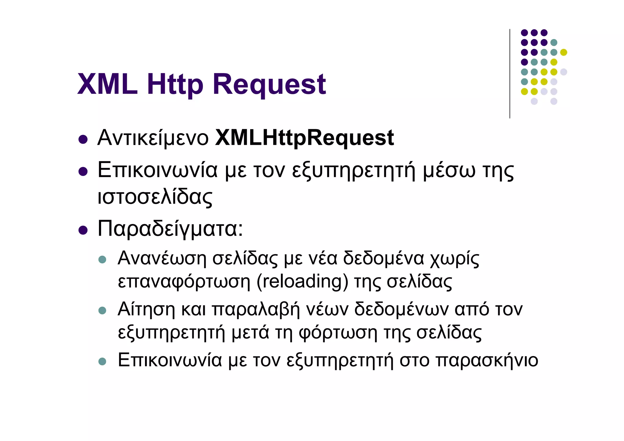 ΧΜL Http Request
 Αντικείµενο XMLHttpRequest
 Επικοινωνία µε τον εξυπηρετητή µέσω της
 ιστοσελίδας
 Παραδείγµατα:
  Ανανέωση σελίδας µε νέα δεδοµένα χωρίς
  επαναφόρτωση (reloading) της σελίδας
  Αίτηση και παραλαβή νέων δεδοµένων από τον
  εξυπηρετητή µετά τη φόρτωση της σελίδας
  Επικοινωνία µε τον εξυπηρετητή στο παρασκήνιο
 
