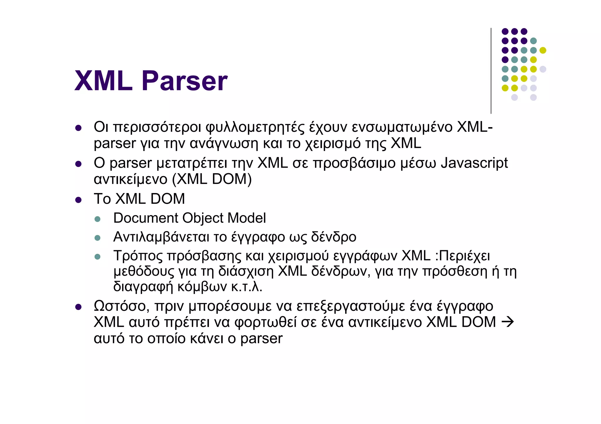 XML Parser
 Οι περισσότεροι φυλλοµετρητές έχουν ενσωµατωµένο XML-
 parser για την ανάγνωση και το χειρισµό της XML
 O parser µετατρέπει την XML σε προσβάσιµο µέσω Javascript
 αντικείµενο (XML DOM)
 To XML DOM
    Document Object Model
    Αντιλαµβάνεται το έγγραφο ως δένδρο
    Τρόπος πρόσβασης και χειρισµού εγγράφων XML :Περιέχει
    µεθόδους για τη διάσχιση ΧΜL δένδρων, για την πρόσθεση ή τη
    διαγραφή κόµβων κ.τ.λ.
  στόσο, πριν µπορέσουµε να επεξεργαστούµε ένα έγγραφο
 XML αυτό πρέπει να φορτωθεί σε ένα αντικείµενο XML DOM
 αυτό το οποίο κάνει ο parser
 