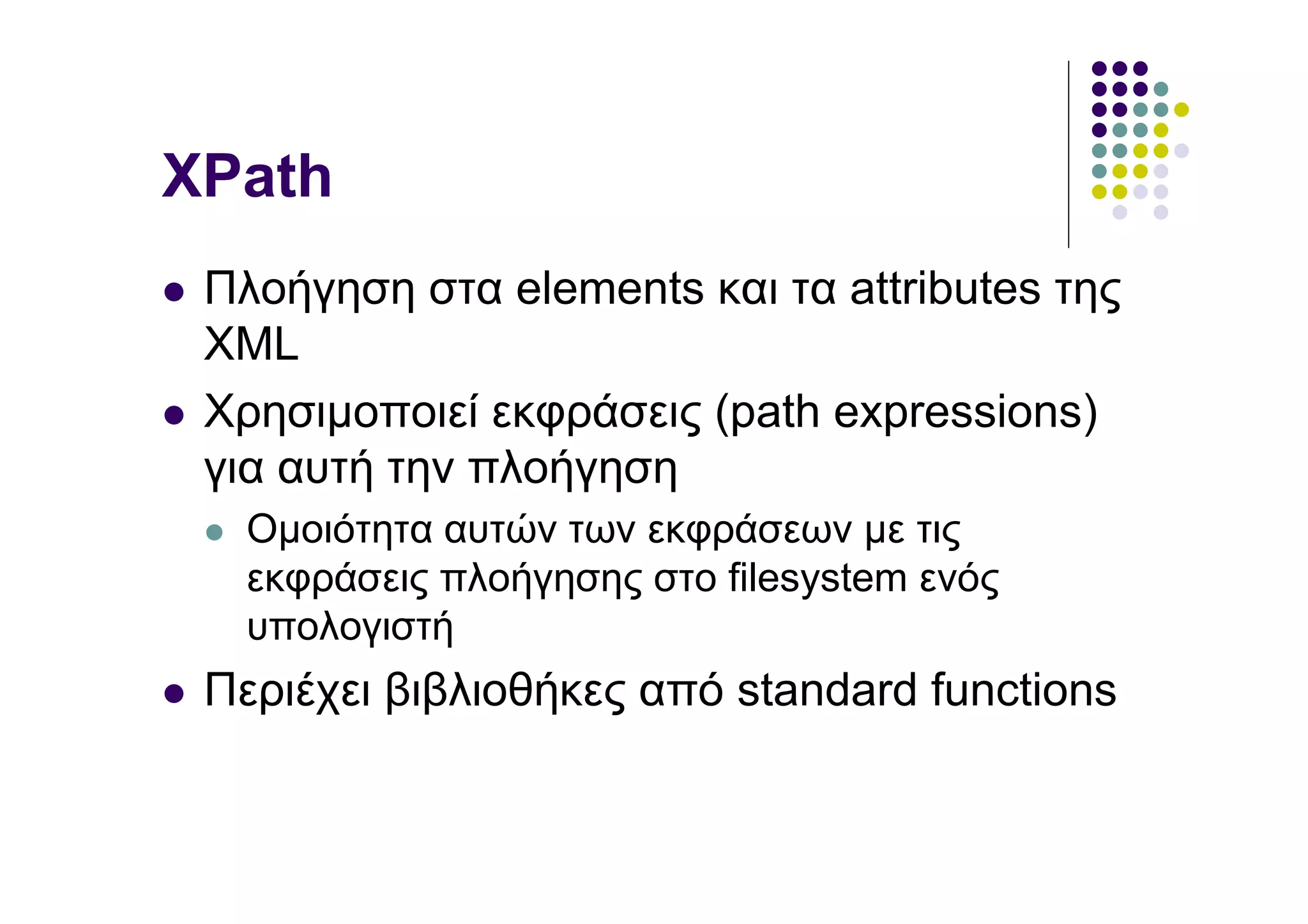 XPath
 Πλοήγηση στα elements και τα attributes της
 XML
 Χρησιµοποιεί εκφράσεις (path expressions)
 για αυτή την πλοήγηση
   Οµοιότητα αυτών των εκφράσεων µε τις
   εκφράσεις πλοήγησης στο filesystem ενός
   υπολογιστή
 Περιέχει βιβλιοθήκες από standard functions
 