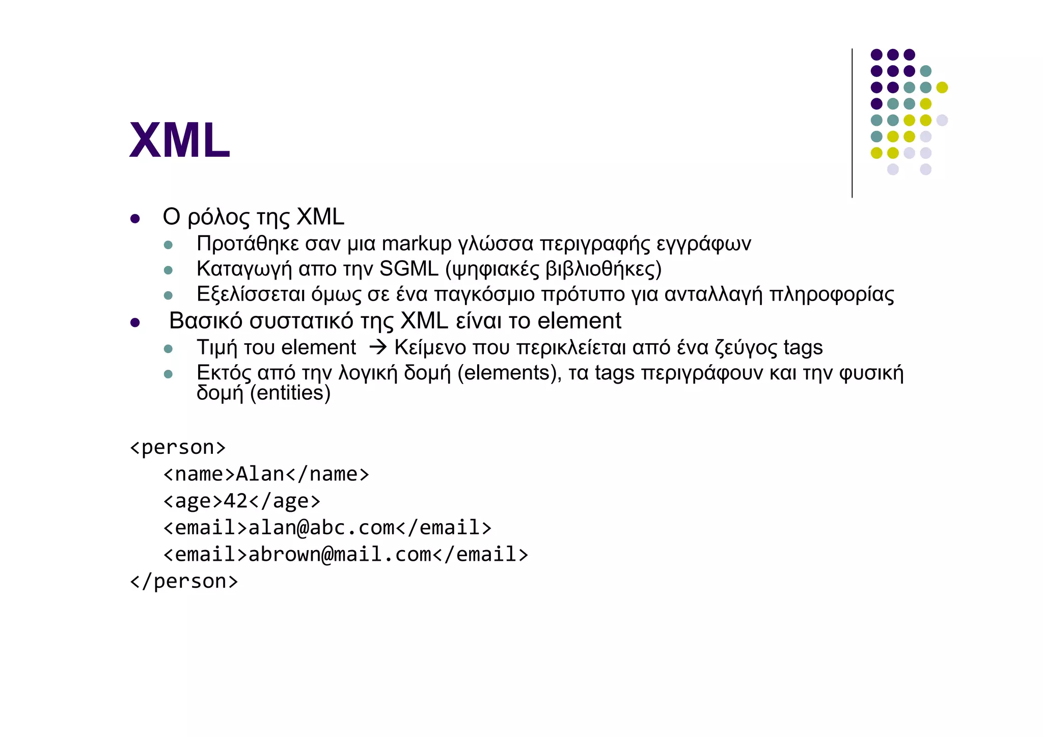 XML
  Ο ρόλος της XML
     Προτάθηκε σαν µια markup γλώσσα περιγραφής εγγράφων
     Καταγωγή απο την SGML (ψηφιακές βιβλιοθήκες)
     Εξελίσσεται όµως σε ένα παγκόσµιο πρότυπο για ανταλλαγή πληροφορίας
   Βασικό συστατικό της XML είναι το element
     Τιµή του element    Κείµενο που περικλείεται από ένα ζεύγος tags
     Εκτός από την λογική δοµή (elements), τα tags περιγράφουν και την φυσική
     δοµή (entities)

<person>
   <name>Alan</name>
   <age>42</age>
   <email>alan@abc.com</email>
   <email>abrown@mail.com</email>
</person>
 