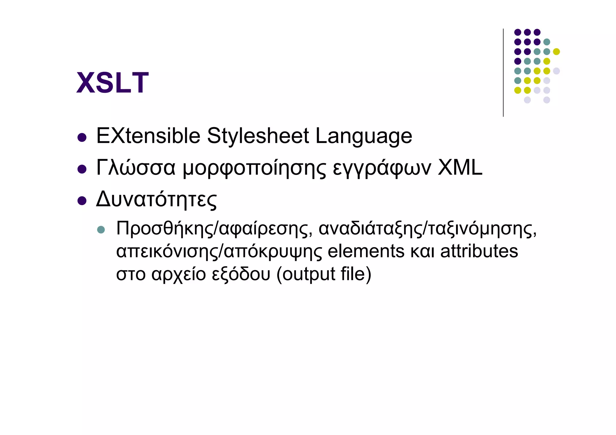 XSLT
 EXtensible Stylesheet Language
 Γλώσσα µορφοποίησης εγγράφων XML
 ∆υνατότητες
  Προσθήκης/αφαίρεσης, αναδιάταξης/ταξινόµησης,
  απεικόνισης/απόκρυψης elements και attributes
  στο αρχείο εξόδου (output file)
 