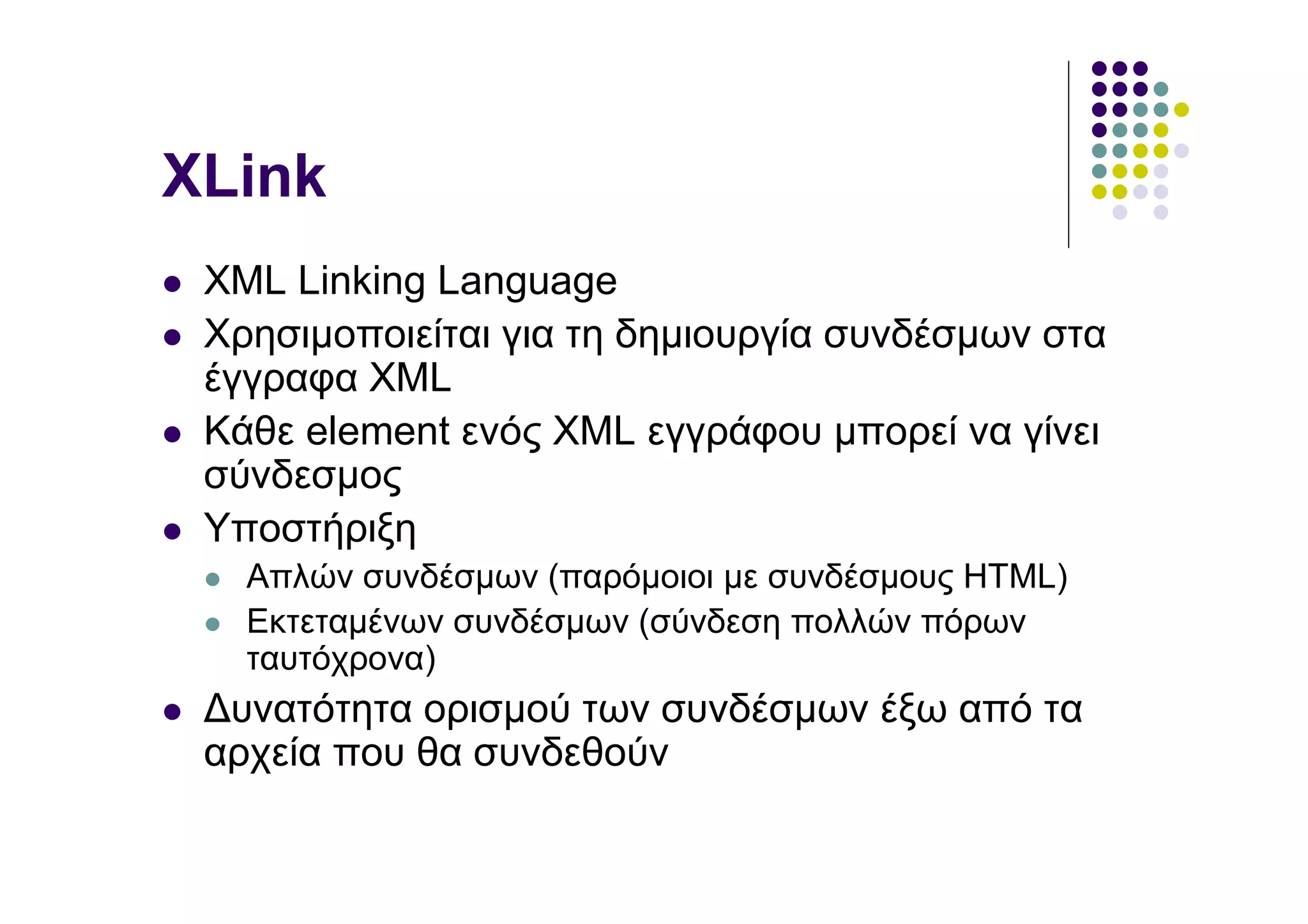 XLink
 XML Linking Language
 Χρησιµοποιείται για τη δηµιουργία συνδέσµων στα
 έγγραφα XML
 Κάθε element ενός XML εγγράφου µπορεί να γίνει
 σύνδεσµος
 Υποστήριξη
   Απλών συνδέσµων (παρόµοιοι µε συνδέσµους HTML)
   Εκτεταµένων συνδέσµων (σύνδεση πολλών πόρων
   ταυτόχρονα)
 ∆υνατότητα ορισµού των συνδέσµων έξω από τα
 αρχεία που θα συνδεθούν
 