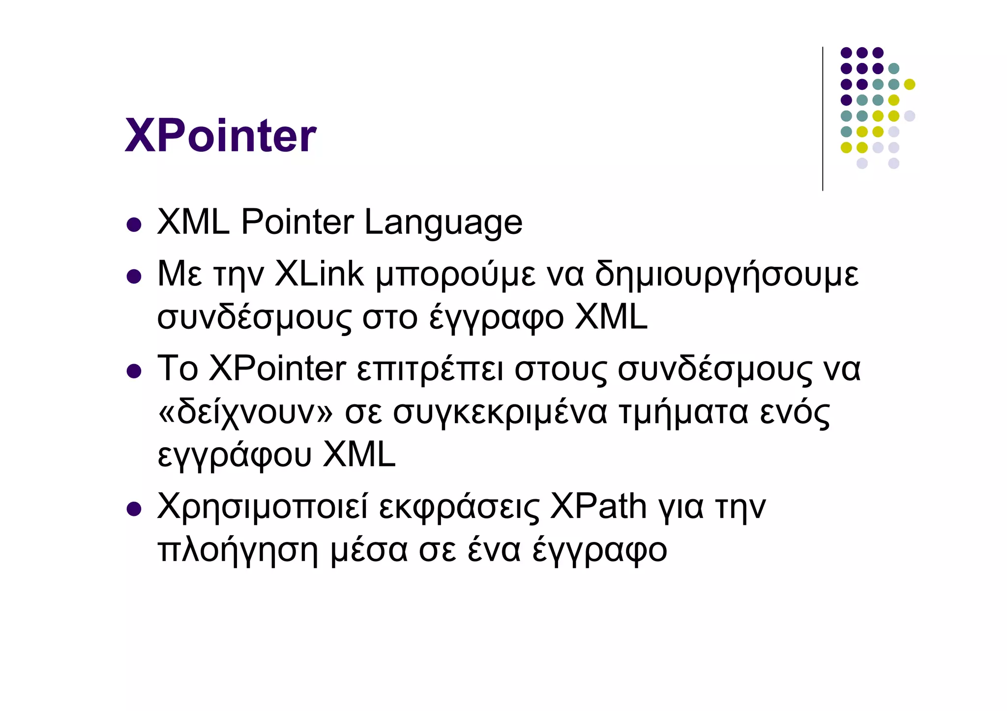 XPointer
 XML Pointer Language
 Με την XLink µπορούµε να δηµιουργήσουµε
 συνδέσµους στο έγγραφο XML
 Το XPointer επιτρέπει στους συνδέσµους να
 «δείχνουν» σε συγκεκριµένα τµήµατα ενός
 εγγράφου XML
 Χρησιµοποιεί εκφράσεις XPath για την
 πλοήγηση µέσα σε ένα έγγραφο
 