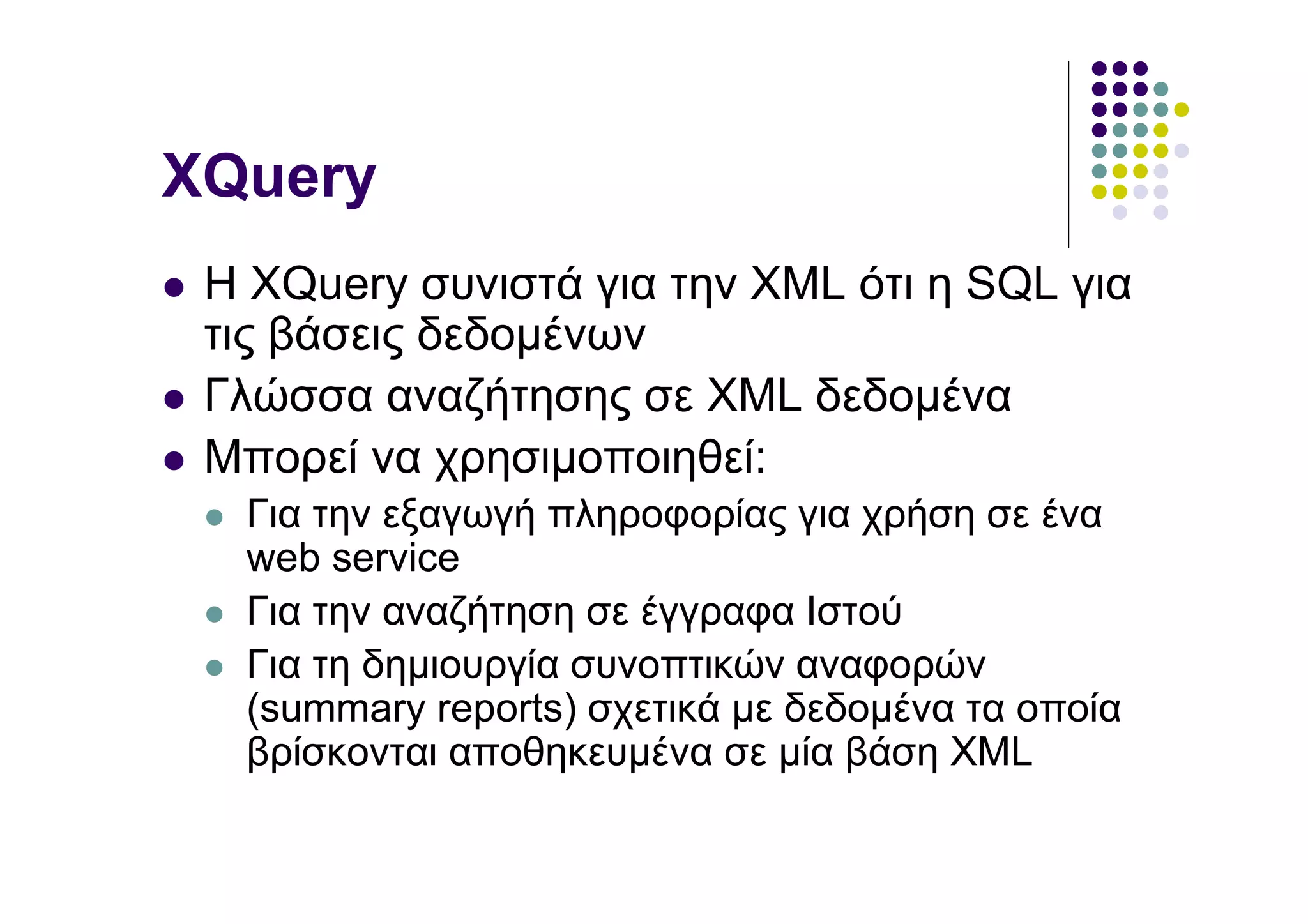 XQuery
 Η XQuery συνιστά για την XML ότι η SQL για
 τις βάσεις δεδοµένων
 Γλώσσα αναζήτησης σε XML δεδοµένα
 Μπορεί να χρησιµοποιηθεί:
  Για την εξαγωγή πληροφορίας για χρήση σε ένα
  web service
  Για την αναζήτηση σε έγγραφα Ιστού
  Για τη δηµιουργία συνοπτικών αναφορών
  (summary reports) σχετικά µε δεδοµένα τα οποία
  βρίσκονται αποθηκευµένα σε µία βάση XML
 