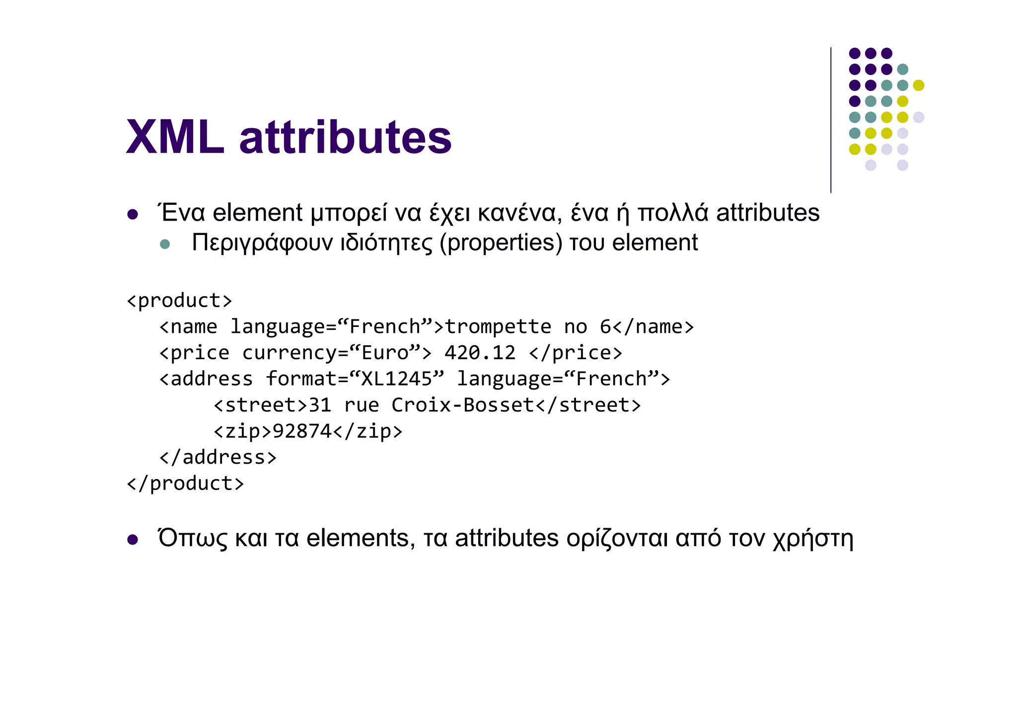 XML attributes
  Ένα element µπορεί να έχει κανένα, ένα ή πολλά attributes
    Περιγράφουν ιδιότητες (properties) του element

<product>
   <name language=“French”>trompette no 6</name>
   <price currency=“Euro”> 420.12 </price>
   <address format=“XL1245” language=“French”>
        <street>31 rue Croix-Bosset</street>
        <zip>92874</zip>
   </address>
</product>

  Όπως και τα elements, τα attributes ορίζονται από τον χρήστη
 