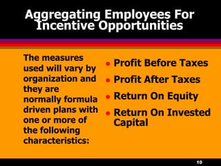 10
The measures
used will vary by
organization and
they are
normally formula
driven plans with
one or more of
the following
characteristics:
 Profit Before Taxes
 Profit After Taxes
 Return On Equity
 Return On Invested
Capital
Aggregating Employees For
Incentive Opportunities
 
