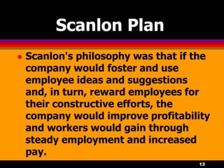 13
Scanlon Plan
 Scanlon's philosophy was that if the
company would foster and use
employee ideas and suggestions
and, in turn, reward employees for
their constructive efforts, the
company would improve profitability
and workers would gain through
steady employment and increased
pay.
 