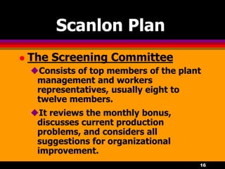 16
Scanlon Plan
 The Screening Committee
Consists of top members of the plant
management and workers
representatives, usually eight to
twelve members.
It reviews the monthly bonus,
discusses current production
problems, and considers all
suggestions for organizational
improvement.
 