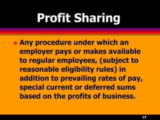 17
Profit Sharing
 Any procedure under which an
employer pays or makes available
to regular employees, (subject to
reasonable eligibility rules) in
addition to prevailing rates of pay,
special current or deferred sums
based on the profits of business.
 