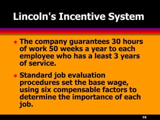 19
Lincoln's Incentive System
 The company guarantees 30 hours
of work 50 weeks a year to each
employee who has a least 3 years
of service.
 Standard job evaluation
procedures set the base wage,
using six compensable factors to
determine the importance of each
job.
 