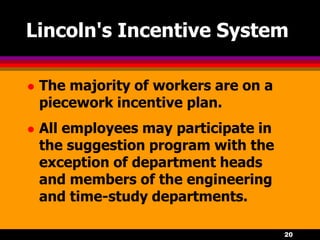 20
Lincoln's Incentive System
 The majority of workers are on a
piecework incentive plan.
 All employees may participate in
the suggestion program with the
exception of department heads
and members of the engineering
and time-study departments.
 