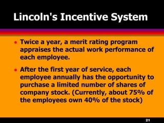 21
Lincoln's Incentive System
 Twice a year, a merit rating program
appraises the actual work performance of
each employee.
 After the first year of service, each
employee annually has the opportunity to
purchase a limited number of shares of
company stock. (Currently, about 75% of
the employees own 40% of the stock)
 
