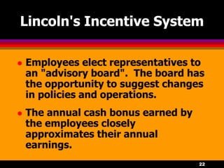 22
Lincoln's Incentive System
 Employees elect representatives to
an "advisory board". The board has
the opportunity to suggest changes
in policies and operations.
 The annual cash bonus earned by
the employees closely
approximates their annual
earnings.
 