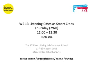 WS	
  13	
  Listening	
  Ci.es	
  as	
  Smart	
  Ci.es	
  
Thursday	
  (29/8)	
  
	
  11:00	
  –	
  12:30	
  
	
  NAD	
  106	
  	
  	
  
The	
  4th	
  ENoLL	
  Living	
  Lab	
  Summer	
  School	
  	
  
27th-­‐30	
  August	
  2013	
  
Manchester	
  School	
  of	
  Arts	
  
	
  
Teresa	
  Wilson	
  /	
  @peoplesvoice	
  /	
  #ENCR	
  /	
  #ENoLL	
  
	
  
 