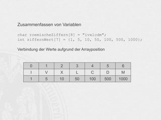 Zusammenfassen von Variablen
char roemischeZiffern[8] = "ivxlcdm";
int ziffernWert[7] = {1, 5, 10, 50, 100, 500, 1000};
Verbindung der Werte aufgrund der Arrayposition

0

1

2

3

4

5

6

I

V

X

L

C

D

M

1

5

10

50

100

500

1000

 