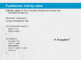Funktionen: Call by value
Call by value  Der Compiler fertigt eine Kopie des
Variableninhalts an:
#include <iostream>
using namespace std;
int function(int wert) {
wert += 5;
return wert;
}
int main() {
int zahl = 10;
cout << zahl;
func(zahl);
cout << endl << zahl;
return 0;

}

 Ausgabe?

 