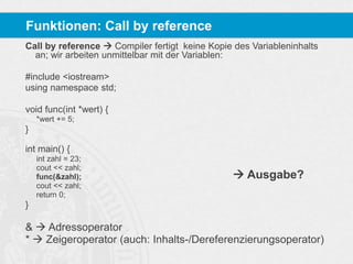 Funktionen: Call by reference
Call by reference  Compiler fertigt keine Kopie des Variableninhalts
an; wir arbeiten unmittelbar mit der Variablen:
#include <iostream>
using namespace std;
void func(int *wert) {
*wert += 5;

}
int main() {
int zahl = 23;
cout << zahl;
func(&zahl);
cout << zahl;
return 0;

 Ausgabe?

}

&  Adressoperator
*  Zeigeroperator (auch: Inhalts-/Dereferenzierungsoperator)

 