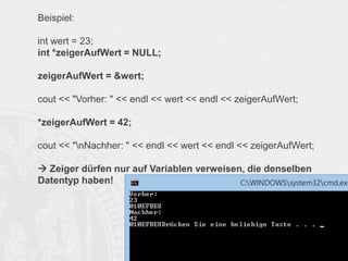 Beispiel:
int wert = 23;
int *zeigerAufWert = NULL;
zeigerAufWert = &wert;
cout << "Vorher: " << endl << wert << endl << zeigerAufWert;
*zeigerAufWert = 42;
cout << "nNachher: " << endl << wert << endl << zeigerAufWert;
 Zeiger dürfen nur auf Variablen verweisen, die denselben
Datentyp haben!

 