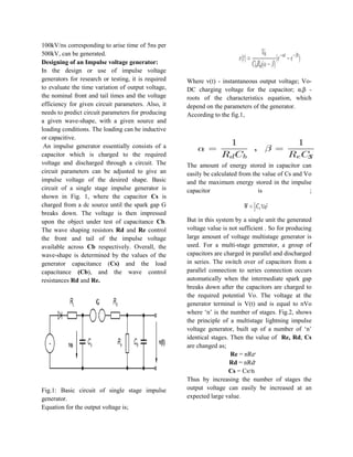 100kV/ns corresponding to arise time of 5ns per
500kV, can be generated.
Designing of an Impulse voltage generator:
In the design or use of impulse voltage
generators for research or testing, it is required
to evaluate the time variation of output voltage,
the nominal front and tail times and the voltage
efficiency for given circuit parameters. Also, it
needs to predict circuit parameters for producing
a given wave-shape, with a given source and
loading conditions. The loading can be inductive
or capacitive.
An impulse generator essentially consists of a
capacitor which is charged to the required
voltage and discharged through a circuit. The
circuit parameters can be adjusted to give an
impulse voltage of the desired shape. Basic
circuit of a single stage impulse generator is
shown in Fig. 1, where the capacitor Cs is
charged from a dc source until the spark gap G
breaks down. The voltage is then impressed
upon the object under test of capacitance Cb.
The wave shaping resistors Rd and Re control
the front and tail of the impulse voltage
available across Cb respectively. Overall, the
wave-shape is determined by the values of the
generator capacitance (Cs) and the load
capacitance (Cb), and the wave control
resistances Rd and Re.
Fig.1: Basic circuit of single stage impulse
generator.
Equation for the output voltage is;
Where v(t) - instantaneous output voltage; Vo-
DC charging voltage for the capacitor; α,β -
roots of the characteristics equation, which
depend on the parameters of the generator.
According to the fig.1,
The amount of energy stored in capacitor can
easily be calculated from the value of Cs and Vo
and the maximum energy stored in the impulse
capacitor is ;
But in this system by a single unit the generated
voltage value is not sufficient . So for producing
large amount of voltage multistage generator is
used. For a multi-stage generator, a group of
capacitors are charged in parallel and discharged
in series. The switch over of capacitors from a
parallel connection to series connection occurs
automatically when the intermediate spark gap
breaks down after the capacitors are charged to
the required potential Vo. The voltage at the
generator terminal is V(t) and is equal to nVo
where „n‟ is the number of stages. Fig.2, shows
the principle of a multistage lightning impulse
voltage generator, built up of a number of „n‟
identical stages. Then the value of Re, Rd, Cs
are changed as;
Re = nRe‫׳‬
Rd = nRd‫׳‬
Cs = Cs‫⁄׳‬n
Thus by increasing the number of stages the
output voltage can easily be increased at an
expected large value.
 