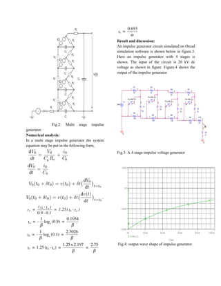 Fig.2: Multi stage impulse
generator.
Numerical analysis:
In a multi stage impulse generator the system
equation may be put in the following form,
Result and discussion:
An impulse generator circuit simulated on Orcad
simulation software is shown below in figure.3.
Here an impulse generator with 4 stages is
shown. The input of the circuit is 20 kV dc
voltage as shown in figure. Figure.4 shows the
output of the impulse generator.
Fig.3: A 4-stage impulse voltage generator
Fig.4: output wave shape of impulse generator.
R1
33
21
R2
33
21
R3
134
21 R4
134
21
C1
2u1
2
C2
2u
1
2
0
U1
TCLOSE = 0
1 2 U2
TCLOSE = 0
1 2
V1
20kV
R6
33
21
R7
33
21
R8
134
21 R9
134
21
C4
2u
1
2
C5
2u
1
2
U3
TCLOSE = 0
1 2 U4
TCLOSE = 0
1 2
R10
33
21
C6
1n
1
2
0
V
Time
0s 20us 40us 60us 80us 100us
V(R6:2)
-80KV
-40KV
0V
40KV
 