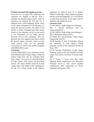 Problem associated with impulse generator:
In the case of a 15 stages 3MV multi-stage, the
capacitors are charged to 200 kV from a
regulator and charging supply section. After the
capacitors are charged, the first gap G1, is
triggered from a pulse triggering circuit, which
in turn causes a breakdown of all other gaps. To
obtain the desired waveform, the choice of Rd
and Re is critical. Changing these high voltage
resistors in the laboratory can be in conveni-ent
as the components are too bulky and the
processes are too time consuming. Also, the
generator has to be triggered each time to obtain
the desired output wave-form, which at times
could become risky for the personnel
involvement. To remove this problem modeling
with SIMULINK is used.
Conclusion:
In high voltage field it is very important to know
about different types of high voltages. I think my
analysis helps them who are searching about
high voltages. I try to give an overall description
on high voltage, their classes and generation
process. The major problem observed in high
voltage field is the testing of HV equipment in
the lab. The voltage ratings of the different
equipment are different there by it requires
different rating high voltage impulse generators
and the associated equipment. It is very difficult
to setup those practically. In this paper only the
definition and samples are given.
Literature cited:
[1] IEC 60060-1: High-voltage test techniques—
Part 1: General definitions and test
requirements(2010).
[2] IEC 60060-2: High-voltage test techniques—
Part 2: Measuring systems (2010).
[3] Naidu, M.S. and Kamaraju, “High Voltage
Engineering” 2nd. Ed.
[4] M. Jayaraju, P. Nair, B. Prabhakar. Design
and simulation of marx impulse voltage
generator. Journal of the Instrument Society of
India, 1999.
[5] M. Jayaraju. Performance of high voltage
insulation systems with non-standard switching
surges. Ph.d. thesis, University of Kerala, India,
2003.
[6] A. Carrus, L. Funes. Very short tailed
lightning double exponential wave generation
technique based on marx circuit standard
configuration. IEEE Transactions on Power
Apparatus and Systems, 1984.
 