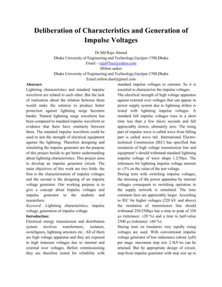 Deliberation of Characteristics and Generation of
Impulse Voltages
Dr.Md Raju Ahmed
Dhaka University of Engineering and Technology,Gazipur-1700,Dhaka
Email: - raju97eee@yahoo.com
Milton sarker
Dhaka University of Engineering and Technology,Gazipur-1700,Dhaka
Email:milton.duet@gmail.com
Abstract:
Lightning characteristics and standard impulse
waveform are related to each other. But the lack
of realization about the relation between them
would make the solution to produce better
protection against lightning surge becomes
harder. Natural lightning surge waveform has
been compared to standard impulse waveform as
evidence that there have similarity between
them. The standard impulse waveform could be
used to test the strength of electrical equipment
against the lightning. Therefore designing and
simulating the impulse generator are the purpose
of this project beside to get better understanding
about lightning characteristics. This project aims
to develop an impulse generator circuit. The
main objectives of this work are two folds: the
first is the characterization of impulse voltages
and the second is the designing of an impulse
voltage generator. Our working purpose is to
give a concept about Impulse voltages and
impulse generator to the students and
researchers.
Keyword: Lightning characteristics, impulse
voltage, generation of impulse voltage.
Introduction:
Electrical energy transmission and distribution
system involves transformers, isolators,
switchgears, lightning arrestors etc.. All of them
are high voltage apparatus and they are exposed
to high transient voltages due to internal and
external over voltages. Before commissioning
they are therefore tested for reliability with
standard impulse voltages or currents. So it is
essential to characterize the impulse voltages.
The electrical strength of high voltage apparatus
against external over voltages that can appear in
power supply system due to lightning strikes is
tested with lightning impulse voltages. A
standard full impulse voltages rises in a short
time less than a few micro seconds and fall
appreciably slower, ultimately zero. The rising
part of impulse wave is called wave front falling
part is called wave tail. International Electro-
technical Commission (IEC) has specified that
insulation of high voltage transmission line and
equipment‟s should withstand standard lightning
impulse voltage of wave shape 1.2/50µs. The
tolerances for lightning impulse voltage amount
to ±3% on the value of the test voltage.
During tests with switching impulse voltages,
the stressing of the power apparatus by internal
voltages consequent to switching operation in
the supply network is simulated. The time
constants here are appreciably larger. According
to IEC for higher voltages (220 kV and above)
the insulation of transmission line should
withstand 250/2500µs has a time to peak of 250
µs (tolerance: ±20 %) and a time to half-value
2500 µs (tolerance: ±60 %).
During tests on insulators very rapidly rising
voltages are used. With conventional impulse
voltage generator of low inductance (about 1µH)
per stage, maximum step size 2.5kV/ns can be
attained. But by appropriate design of circuit,
step-front impulse generator with step size up to
 