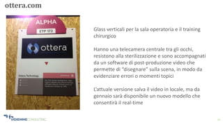 10
ottera.com
Glass verticali per la sala operatoria e il training
chirurgico
Hanno una telecamera centrale tra gli occhi,
resistono alla sterilizzazione e sono accompagnati
da un software di post-produzione video che
permette di “disegnare” sulla scena, in modo da
evidenziare errori o momenti topici
L’attuale versione salva il video in locale, ma da
gennaio sarà disponibile un nuovo modello che
consentirà il real-time
 